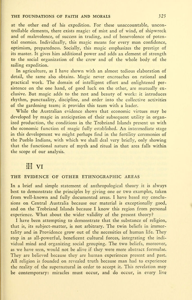 at the other end of his expedition. For these unaccountable, uncon- trollable elements, there exists magic: of mist and of wind, of shipwreck and of malevolence, of success in trading, and of benevolence of poten- tial enemies. Individually, this magic means for every man confidence, optimism, preparedness. Socially, this magic emphasizes the prestige of its master. It gives him additional power and adds an element of strength to the social organization of the crew and of the whole body of the sailing expedition. In agriculture, as I have shown with an almost tedious elaboration of detail, the same also obtains. Magic never encroaches on rational and practical work. The domain of intelligent effort and enlightened per- sistence on the one hand, of good luck on the other, are mutually ex- clusive. But magic adds to the zest and beauty of work: it introduces rhythm, punctuality, discipline, and order into the collective activities of the gardening team; it provides this team with a leader. While the Australian evidence shows that economic virtues may be developed by magic in anticipation of their subsequent utility in organ- ized production, the conditions in the Trobriand Islands present us with the economic function of magic fully established. An intermediate stage in this development we might perhaps find in the fertility ceremonies of the Pueblo Indians, with which we shall deal very briefly, only showing that the functional nature of myth and ritual in that area falls within the scope of our analysis. (Ill VI THE EVIDENCE OF OTHER ETHNOGRAPHIC AREAS In a brief and simple statement of anthropological theory it is always best to demonstrate the principles by giving one or two examples, taken from well-known and fully documented areas. I have based my conclu- sions on Central Australia because our material is exceptionally good, and on the Trobriand Islands because I know this region from personal experience. What about the wider validity of the present theory? I have been attempting to demonstrate that the substance of religion, that is, its subject-matter, is not arbitrary. The twin beliefs in immor- tality and in Providence grow out of the necessities of human life. They step in as all-powerful, beneficent cultural forces, integrating the indi- vidual mind and organizing social grouping. The two beliefs, moreover, as we have seen, would not be alive if they were mere abstract formulae. They are believed because they are human experiences present and past. All religion is founded on revealed truth because man had to experience the reality of the supernatural in order to accept it. This revelation may be contemporary: miracles must occur, and do occur, in every live