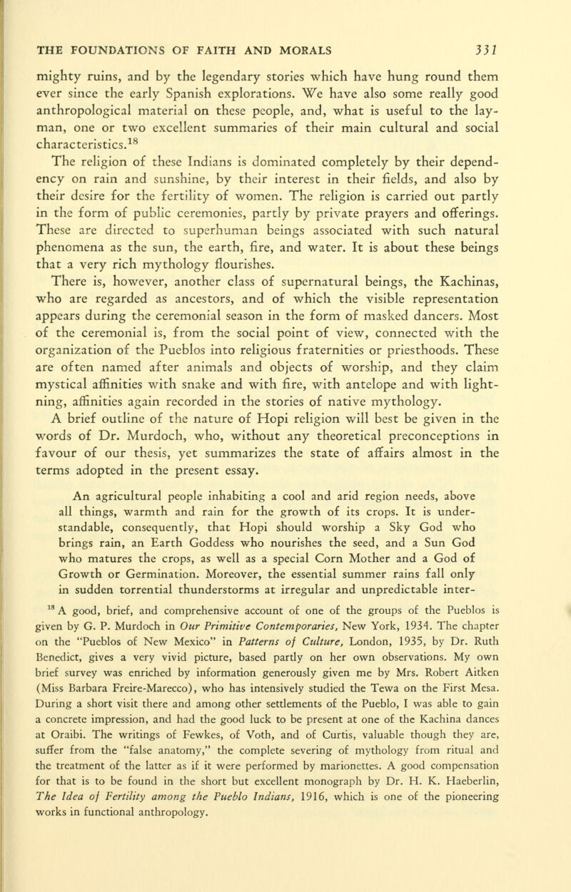 mighty ruins, and by the legendary stories which have hung round them ever since the early Spanish explorations. We have also some really good anthropological material on these people, and, what is useful to the lay- man, one or two excellent summaries of their main cultural and social characteristics.-^^ The religion of these Indians is dominated completely by their depend- ency on rain and sunshine, by their interest in their fields, and also by their desire for the fertility of women. The religion is carried out partly in the form of public ceremonies, partly by private prayers and offerings. These are directed to superhuman beings associated with such natural phenomena as the sun, the earth, fire, and water. It is about these beings that a very rich mythology flourishes. There is, however, another class of supernatural beings, the Kachinas, who are regarded as ancestors, and of which the visible representation appears during the ceremonial season in the form of masked dancers. Most of the ceremonial is, from the social point of view, connected with the organization of the Pueblos into religious fraternities or priesthoods. These are often named after animals and objects of worship, and they claim mystical affinities with snake and with fire, with antelope and with light- ning, affinities again recorded in the stories of native mythology. A brief outline of the nature of Hopi religion v/ill best be given in the words of Dr. Murdoch, who, without any theoretical preconceptions in favour of our thesis, yet summarizes the state of affairs almost in the terms adopted in the present essay. An agricultural people inhabiting a cool and arid region needs, above all things, warmth and rain for the growth of its crops. It is under- standable, consequently, that Hopi should worship a Sky God who brings rain, an Earth Goddess who nourishes the seed, and a Sun God who matures the crops, as well as a special Corn Mother and a God of Growth or Germination. Moreover, the essential summer rains fall only in sudden torrential thunderstorms at irregular and unpredictable inter- A good, brief, and comprehensive account of one of the groups of the Pueblos is given by G. P. Murdoch in Our Primitive Contemporaries, New York, 1934. The chapter on the Pueblos of New^ Mexico in Patterns of Culture, London, 1935, by Dr. Ruth Benedict, gives a very vivid picture, based partly on her own observations. My own brief survey vi^as enriched by information generously given me by Mrs. Robert Aitken (Miss Barbara Freire-Marecco), who has intensively studied the Tewa on the First Mesa. During a short visit there and among other settlements of the Pueblo, I was able to gain a concrete impression, and had the good luck to be present at one of the Kachina dances at Oraibi. The writings of Fewkes, of Voth, and of Curtis, valuable though they are, suffer from the false anatomy, the complete severing of mythology from ritual and the treatment of the latter as if it were performed by marionettes. A good compensation for that is to be found in the short but excellent monograph by Dr. H. K. Haeberlin, The Idea of Fertility among the Pueblo Indians, 1916, which is one of the pioneering works in functional anthropology.
