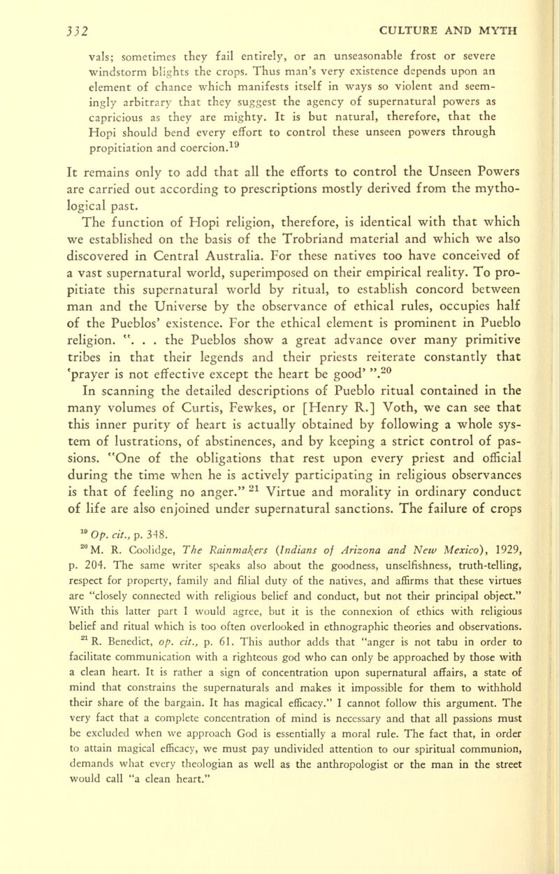 vals; sometimes they fail entirely', or an unseasonable frost or severe windstorm blights the crops. Thus man's very existence depends upon an element of chance which manifests itself in ways so violent and seem- ingly arbitrary that they suggest the agency of supernatural powers as capricious as they are mighty. It is but natural, therefore, that the Hopi should bend every effort to control these unseen powers through propitiation and coercion.-^^ It remains only to add that all the efforts to control the Unseen Powers are carried out according to prescriptions mostly derived from the mytho- logical past. The function of Hopi religion, therefore, is identical with that which we established on the basis of the Trobriand material and which we also discovered in Central Australia. For these natives too have conceived of a vast supernatural world, superimposed on their empirical reality. To pro- pitiate this supernatural world by ritual, to establish concord between man and the Universe by the observance of ethical rules, occupies half of the Pueblos' existence. For the ethical element is prominent in Pueblo religion. . . the Pueblos show a great advance over many primitive tribes in that their legends and their priests reiterate constantly that 'prayer is not effective except the heart be good' .^^ In scanning the detailed descriptions of Pueblo ritual contained in the many volumes of Curtis, Fewkes, or [Henry R.] Voth, we can see that this inner purity of heart is actually obtained by following a whole sys- tem of lustrations, of abstinences, and by keeping a strict control of pas- sions. ''One of the obligations that rest upon every priest and official during the time when he is actively participating in religious observances is that of feeling no anger. Virtue and morality in ordinary conduct of life are also enjoined under supernatural sanctions. The failure of crops ^Op. cit., p. 348. ^M. R. Coolidge, The Rainmakers {Indians of Arizona and New Mexico), 1929, p. 204. The same writer speaks also about the goodness, unselfishness, truth-telling, respect for property, family and filial duty of the natives, and affirms that these virtues are closely connected with reUgious beUef and conduct, but not their principal object. With this latter part I would agree, but it is the connexion of ethics with religious belief and ritual which is too often overlooked in ethnographic theories and observations. ^ R. Benedict, op. cit., p. 61. This author adds that anger is not tabu in order to faciUtate communication with a righteous god who can only be approached by those with a clean heart. It is rather a sign of concentration upon supernatural affairs, a state of mind that constrains the supernaturals and makes it impossible for them to withhold their share of the bargain. It has magical efficacy. I cannot follow this argument. The very fact that a complete concentration of mind is necessary and that all passions must be excluded when we approach God is essentially a moral rule. The fact that, in order to attain magical efficacy, we must pay undivided attention to our spiritual communion, demands what every theologian as well as the anthropologist or the man in the street would call a clean heart.