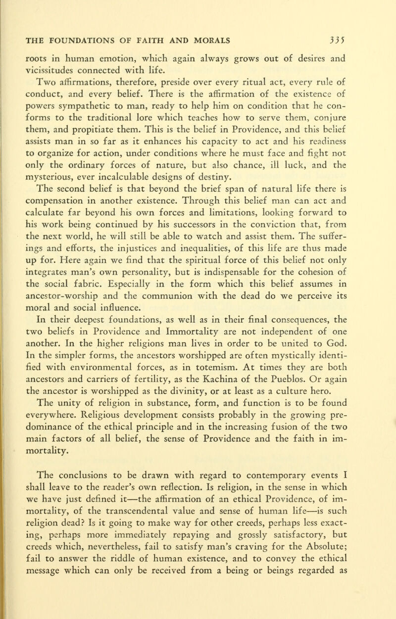 roots in human emotion, which again always grows out of desires and vicissitudes connected with hfe. Two affirmations, therefore, preside over every ritual act, every rule of conduct, and every belief. There is the affirmation of the existence of powers sympathetic to man, ready to help him on condition that he con- forms to the traditional lore which teaches how to serve them, conjure them, and propitiate them. This is the belief in Providence, and this belief assists man in so far as it enhances his capacity to act and his readiness to organize for action, under conditions where he must face and fight not only the ordinary forces of nature, but also chance, ill luck, and the mysterious, ever incalculable designs of destiny. The second belief is that beyond the brief span of natural life there is compensation in another existence. Through this belief man can act and calculate far beyond his own forces and limitations, looking forward to his work being continued by his successors in the conviction that, from the next world, he will still be able to watch and assist them. The suffer- ings and efforts, the injustices and inequalities, of this life are thus made up for. Here again we find that the spiritual force of this belief not only integrates man's own personality, but is indispensable for the cohesion of the social fabric. Especially in the form which this belief assumes in ancestor-worship and the communion with the dead do we perceive its moral and social influence. In their deepest foundations, as well as in their final consequences, the two beliefs in Providence and Immortality are not independent of one another. In the higher religions man lives in order to be united to God. In the simpler forms, the ancestors worshipped are often mystically identi- fied with environmental forces, as in totemism. At times they are both ancestors and carriers of fertility, as the Kachina of the Pueblos. Or again the ancestor is worshipped as the divinity, or at least as a culture hero. The unity of religion in substance, form, and function is to be found everywhere. Religious development consists probably in the growing pre- dominance of the ethical principle and in the increasing fusion of the two main factors of all belief, the sense of Providence and the faith in im- mortality. The conclusions to be drawn with regard to contemporary events I shall leave to the reader's own reflection. Is religion, in the sense in which we have just defined it—the affirmation of an ethical Providence, of im- mortality, of the transcendental value and sense of human life—is such religion dead? Is it going to make way for other creeds, perhaps less exact- ing, perhaps more immediately repaying and grossly satisfactory, but creeds which, nevertheless, fail to satisfy man's craving for the Absolute; fail to answer the riddle of human existence, and to convey the ethical message which can only be received from a being or beings regarded as