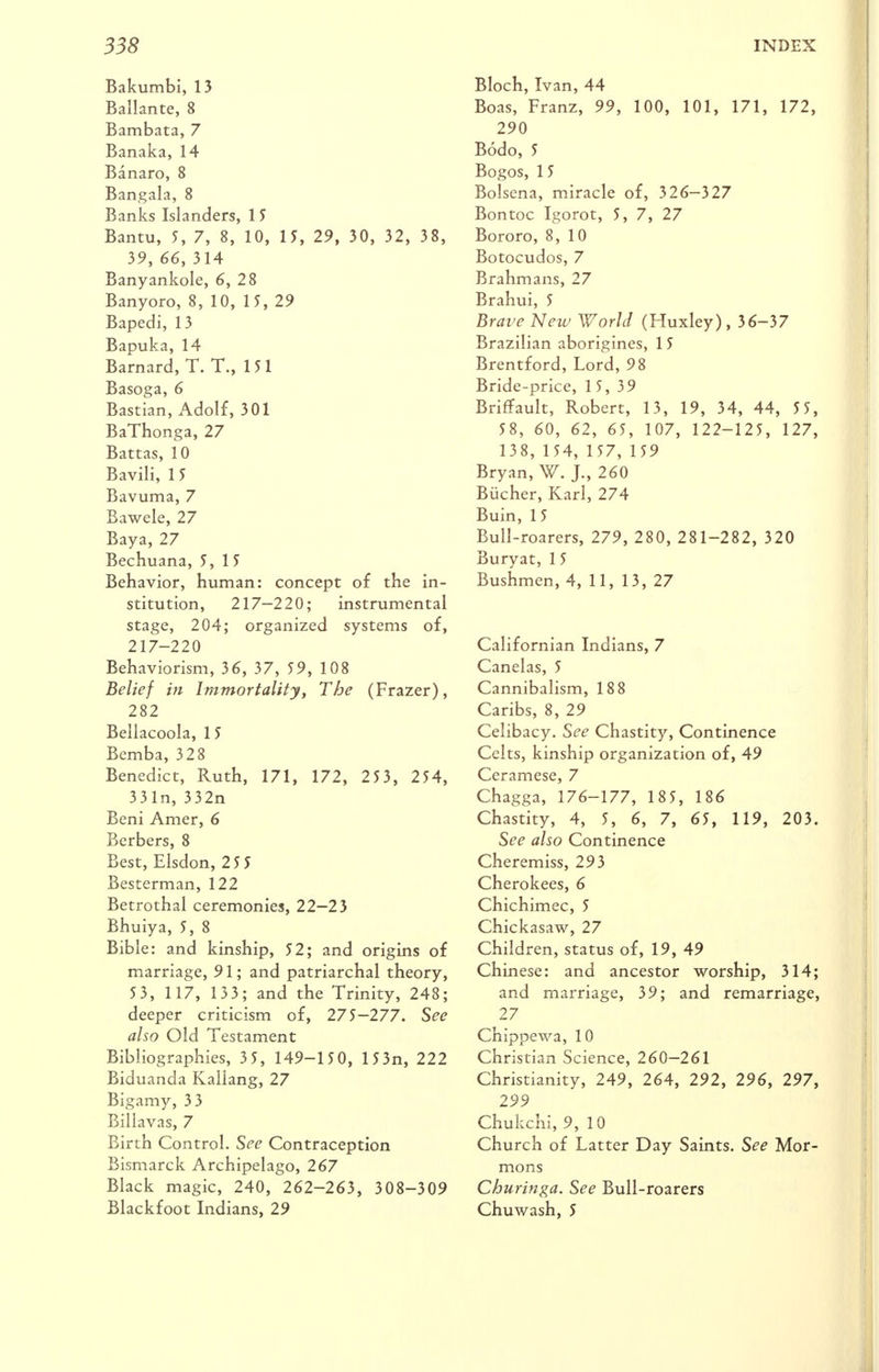 Bakumbi, 15 Ballante, 8 Bambata, 7 Banaka, 14 Banaro, 8 Bangala, 8 Banks Islanders, 15 Bantu, 5, 7, 8, 10, 15, 29, 30, 32, 38, 39, 66, 314 Banyankole, 6, 28 Banyoro, 8, 10, 15, 29 Bapedi, 13 Bapuka, 14 Barnard, T. T., 151 Basoga, 6 Bastian, Adolf, 301 BaThonga, 27 Battas, 10 Bavili, 1 5 Bavuma, 7 Eawele, 27 Baya, 27 Bechuana, 5,15 Behavior, human: concept of the in- stitution, 217-220; instrumental stage, 204; organized systems of, 217-220 Behaviorism, 36, 37, 59, 108 Belief in Immortality, The (Frazer), 282 Bellacoola, 15 Bcmba, 328 Benedict, Ruth, 171, 172, 253, 254, 331n,332n Beni Amer, 6 Berbers, 8 Best, Elsdon, 25 5 Besterman, 122 Betrothal ceremonies, 22-23 Bhuiya, 5, 8 Bible: and kinship, 52; and origins of marriage, 91; and patriarchal theory, 5 3, 1 17, 133; and the Trinity, 248; deeper criticism of, 275—277. See also Old Testament Bibliographies, 3 5, 149-150, 153n, 222 Biduanda Kallang, 27 Bigamy, 33 Billavas, 7 Birth Control. See Contraception Bismarck Archipelago, 267 Black magic, 240, 262-263, 308-309 Blackfoot Indians, 29 Bloch, Ivan, 44 Boas, Franz, 99, 100, 101, 171, 172, 290 Bodo, 5 Bogos, 1 5 Bolsena, miracle of, 326—327 Bon toe Igorot, 5, 7, 27 Bororo, 8, 10 Botocudos, 7 Brahmans, 27 Brahui, 5 Brave New World (Huxley), 36-37 Brazilian aborigines, 15 Brentford, Lord, 98 Bride-price, 15,39 Briffault, Robert, 13, 19, 34, 44, 5 5, 58, 60, 62, 65, 107, 122-125, 127, 138, 154, 157, 159 Bryan, W. J., 260 Biicher, Karl, 274 Buin, 1 5 Bull-roarers, 279, 280, 281-282, 320 Buryat, 1 5 Bushmen, 4, 11, 13, 27 Californian Indians, 7 Canelas, 5 Cannibalism, 188 Caribs, 8, 29 Celibacy. See Chastity, Continence Celts, kinship organization of, 49 Ceramese, 7 Chagga, 176-177, 185, 186 Chastity, 4, 5, 6, 7, 65, 119, 203. See also Continence Cheremiss, 293 Cherokees, 6 Chichimec, 5 Chickasaw, 27 Children, status of, 19, 49 Chinese: and ancestor worship, 314; and marriage, 39; and remarriage, 27 Chippewa, 10 Christian Science, 260—261 Christianity, 249, 264, 292, 296, 297, 299 Chukchi, 9, 10 Church of Latter Day Saints. See Mor- mons Churinga. See Bull-roarers Chuwash, 5