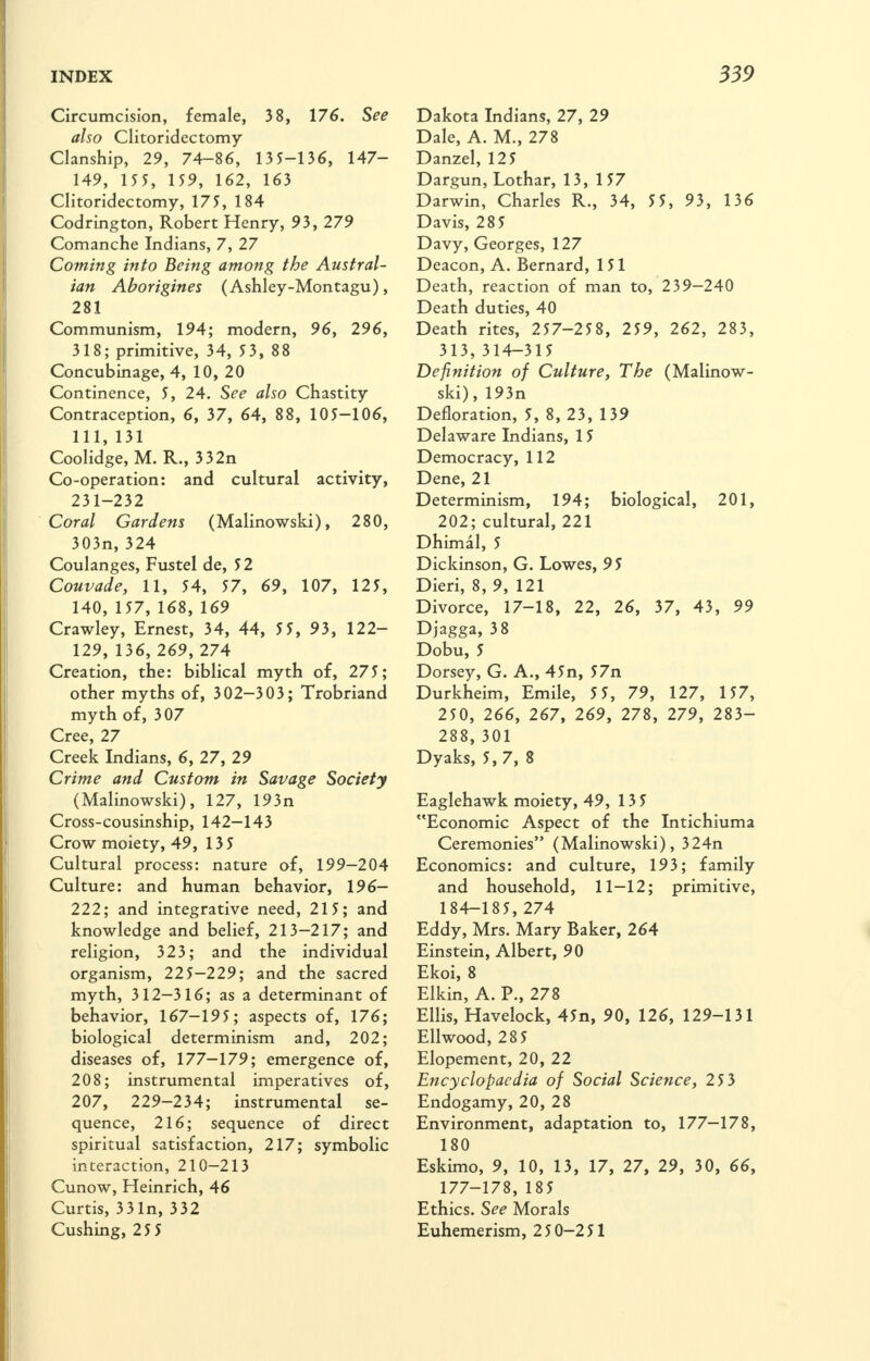 Circumcision, female, 3 8, 176. See also Clitoridectomy Clanship, 29, 74-86, 13 5-136, 147- 149, 155, 159, 162, 163 Clitoridectomy, 175, 184 Codrington, Robert Henry, 93, 279 Comanche Indians, 7, 27 Coming into Being among the Austral- ian Aborigines (Ashley-Montagu), 281 Communism, 194; modern, 96, 296, 318; primitive, 34, 53, 88 Concubinage, 4, 10, 20 Continence, 5, 24. See also Chastity Contraception, 6, 37, 64, 88, 105-106, 111, 131 Coolidge, M. R., 332n Co-operation: and cultural activity, 231-232 Coral Gardens (Malinowski), 280, 303n,324 Coulanges, Fustel de, 52 Couvade, 11, 54, 57, 69, 107, 125, 140, 157, 168, 169 Crawley, Ernest, 34, 44, 5 5, 93, 122- 129, 136, 269, 274 Creation, the: biblical myth of, 275; other myths of, 302-303; Trobriand myth of, 307 Cree, 27 Creek Indians, 6, 27, 29 Crime and Custom in Savage Society (Malinowski), 127, 193n Cross-cousinship, 142—143 Crow moiety, 49, 13 5 Cultural process: nature of, 199-204 Culture: and human behavior, 196- 222; and integrative need, 215; and knowledge and belief, 213—217; and religion, 323; and the individual organism, 225-229; and the sacred myth, 312—316; as a determinant of behavior, 167-195; aspects of, 176; biological determinism and, 202; diseases of, 177—179; emergence of, 208; instrumental imperatives of, 207, 229-234; instrumental se- quence, 216; sequence of direct spiritual satisfaction, 217; symbolic interaction, 210—213 Cunow, Heinrich, 46 Curtis, 33In, 332 Cushing, 25 5 Dakota Indians, 27, 29 Dale, A. M., 278 Danzel, 125 Dargun, Lothar, 13, 157 Darwin, Charles R., 34, 5 5, 93, 136 Davis, 285 Davy, Georges, 127 Deacon, A. Bernard, 151 Death, reaction of man to, 239-240 Death duties, 40 Death rites, 257-258, 259, 262, 283, 313, 314-315 Definition of Culture, The (Malinow- ski), 193n Defloration, 5, 8, 23, 139 Delaware Indians, 15 Democracy, 112 Dene, 21 Determinism, 194; biological, 201, 202; cultural, 221 Dhimal, 5 Dickinson, G. Lowes, 95 Dieri, 8, 9, 121 Divorce, 17-18, 22, 26, 37, 43, 99 Djagga, 38 Dobu, 5 Dorsey, G. A., 45n, 57n Durkheim, Emile, 5 5, 79, 127, 157, 250, 266, 267, 269, 278, 279, 283- 288, 301 Dyaks, 5, 7, 8 Eaglehawk moiety, 49, 135 Economic Aspect of the Intichiuma Ceremonies (Malinowski), 324n Economics: and culture, 193; family and household, 11—12; primitive, 184-185, 274 Eddy, Mrs. Mary Baker, 264 Einstein, Albert, 90 Ekoi, 8 Elkin, A. P., 278 Ellis, Havelock, 45n, 90, 126, 129-131 Ellwood, 28 5 Elopement, 20, 22 Encyclopaedia of Social Science, 25 3 Endogamy, 20, 28 Environment, adaptation to, 177—17%, 180 Eskimo, 9, 10, 13, 17, 27, 29, 30, 66, 177-178, 185 Ethics. See Morals Euhemerism, 250-251