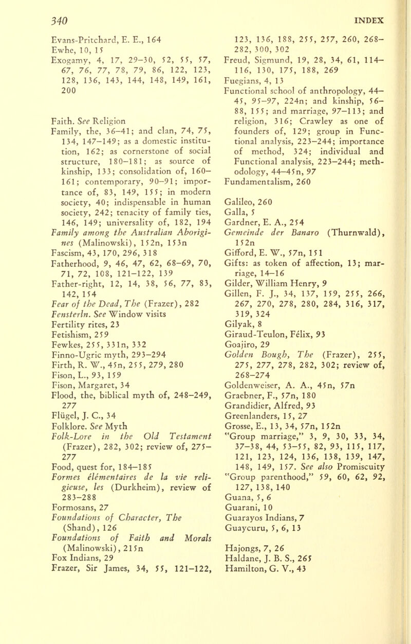 Evans-Pritchard, E. E., 164 Ewhe, 10, 15 Exogamy, 4, 17, 29-30, 52, 5 5, 57, 67, 76, 77, 78, 79, 86, 122, 123, 128, 136, 143, 144, 148, 149, 161, 200 Faith, %ee Religion Family, the, 36-41; and clan, 74, 75, 134, 147-149; as a domestic institu- tion, 162; as cornerstone of social structure, 180-181; as source of kinship, 133; consolidation of, 160— 161; contemporary, 90-91; impor- tance of, 83, 149, 1 55; in modern society, 40; indispensable in human society, 242; tenacity of family ties, 146, 149; universality of, 182, 194 Family among the Australian Aborigi- nes (Malinowski), 15 2n, 15 3n Fascism, 43, 170, 296, 318 Fatherhood, 9, 46, 47, 62, 68-69, 70, 71, 72, 108, 121-122, 139 Father-right, 12, 14, 38, 56, 77, 83, 142, 154 Tear of the Dead, The (Frazer), 282 Fensterln. See Window visits Fertility rites, 23 Fetishism, 259 Fewkes, 25 5, 331n, 332 Finno-Ugric myth, 293-294 Firth, R. W., 45n, 25 5, 279, 280 Fison, L., 93, 159 Fison, Margaret, 34 Flood, the, biblical myth of, 248-249, 277 Flugel, J. C, 34 Folklore. See Myth Folk-Lore in the Old Testament (Frazer), 282, 302; review of, 275- 277 Food, quest for, 184-18 5 Formes elementaires de la vie reli- gieuse, les (Durkheim), review of 283-288 Formosans, 27 Foundations of Character, The (Shand),126 Foundations of Faith and Morals (Malinowski), 215n Fox Indians, 29 Frazer, Sir James, 34, 55, 121-122, 123, 136, 188, 255, 257, 260, 268- 282, 300, 302 Freud, Sigmund, 19, 28, 34, 61, 114- 116, 130, 175, 188, 269 Fuegians, 4, 13 Functional school of anthropology, 44— 45, 95-97, 224n; and kinship, 56- 88, 1 55; and marriage, 97—113; and religion, 316; Crawley as one of founders of, 129; group in Func- tional analysis, 223—244; importance of method, 324; individual and Functional analysis, 223-244; meth- odology, 44-45n, 97 Fundamentalism, 260 Galileo, 260 Galla, 5 Gardner, E. A., 254 Gemeinde der Banaro (Thurnwald), 152n Gifford, E. W., 57n, 151 Gifts: as token of affection, 13; mar- riage, 14-16 Gilder, William Henry, 9 Gillen, F. J., 34, 137, 159, 255, 266, 267, 270, 278, 280, 284, 316, 317, 319, 324 Gilyak, 8 Giraud-Teulon, Felix, 93 Goajiro, 29 Golden Bough, The (Frazer), 25 5, 275, 277, 278, 282, 302; review of, 268-274 Goldenweiser, A. A., 45n, 57n Graebner, F., 57n, 180 Grandidier, Alfred, 93 Greenlanders, 15, 27 Grosse, E., 13, 34, 57n, 152n Group marriage, 3, 9, 30, 33, 34, 37-38, 44, 53-55, 82, 93, 115, 117, 121, 123, 124, 136, 138, 139, 147, 148, 149, 157. See also Promiscuity Group parenthood, 59, 60, 62, 92, 127, 138, 140 Guana, 5, 6 Guarani, 10 Guarayos Indians, 7 Guaycuru, 5, 6, 13 Hajongs, 7, 26 Haldane, J. B. S., 265 Hamilton, G. V., 43