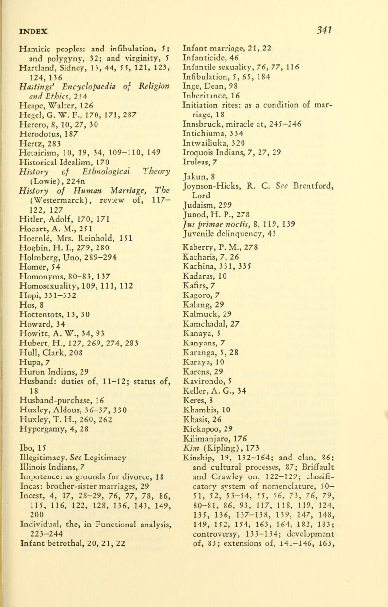 Hamitic peoples: and infibulation, 5; and polygyny, 32; and virginity, 5 Hartland, Sidney, 13, 44, 55, 121, 123, 124, 136 Hastings* Encyclopaedia of Religion and Ethics, 254 Heape, Walter, 126 Hegel, G. W. F., 170, 171, 287 Herero, 8, 10, 27, 30 Herodotus, 187 Hertz, 283 Hetairism, 10, 19, 34, 109-110, 149 Historical Idealism, 170 History of Ethnological Theory (Lowie), 224n History of Human Marriage, The (Westermarck), review of, 117- 122, 127 Hitler, Adolf, 170, 171 Hocart, A. M., 251 Hoernle, Mrs. Reinhold, 151 Hogbin, H. I., 279, 280 Holmberg, Uno, 289-294 Homer, 54 Homonyms, 80-83, 137 Homosexuality, 109, 111, 112 Hopi, 3 31-332 Hos, 8 Hottentots, 13, 30 Howard, 34 Howitt, A. W., 34, 93 Hubert, H., 127, 269, 274, 283 Hull, Clark, 208 Hupa, 7 Huron Indians, 29 Husband: duties of, 11—12; status of, 18 Husband-purchase, 16 Huxley, Aldous, 36-37, 330 Huxley, T. H., 260, 262 Hypergamy, 4, 28 Ibo, 15 Illegitimacy. See Legitimacy Illinois Indians, 7 Impotence: as grounds for divorce, 18 Incas: brother-sister marriages, 29 Incest, 4, 17, 28-29, 76, 77, 78, 86, 115, 116, 122, 128, 136, 143, 149, 200 Individual, the, in Functional analysis, 223-244 Infant betrothal, 20, 21, 22 Infant marriage, 21, 22 Infanticide, 46 Infantile sexuality, 76, 77, 116 Infibulation, 5, 65, 184 Inge, Dean, 98 Inheritance, 16 Initiation rites: as a condition of mar- riage, 18 Innsbruck, miracle at, 245-246 Intichluma, 3 34 Intwailiuka, 320 Iroquois Indians, 7, 27, 29 Iruleas, 7 Jakun, 8 Joynson-HIcks, R. C. See Brentford, Lord Judaism, 299 Junod, H. P., 278 Jus primae noctis, 8, 119, 139 Juvenile delinquency, 43 Kaberry, P. M., 278 Kacharis, 7, 26 Kachina, 3 31, 335 Kadaras, 10 Kafirs, 7 Kagoro, 7 Kalang, 29 Kalmuck, 29 Kamchadal, 27 Kanaya, 5 Kanyans, 7 Karanga, 5, 28 Karaya, 10 Karens, 29 Kavirondo, 5 Keller, A. G., 34 Keres, 8 Khambis, 10 Khasis, 26 Kickapoo, 29 Kilimanjaro, 176 Kim (Kipling), 173 Kinship, 19, 132-164; and clan, 86; and cultural processes, 87; Briffault and Crawley on, 122—129; classifi- catory system of nomenclature, 50— 51, 52, 53-54, 55, 56, 73, 76, 79, 80-81, 86, 93, 117, 118, 119, 124, 135, 136, 137-138, 139, 147, 148, 149, 152, 154, 163, 164, 182, 183; controversy, 13 3-134; development of, 83; extensions of, 141-146, 163,