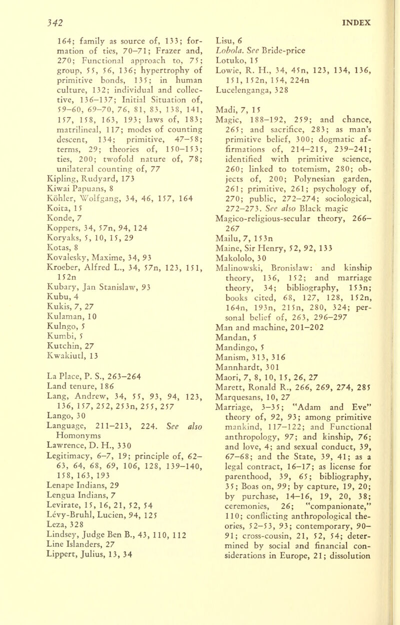 164; family as source of, 133; for- mation of ties, 70-71; Frazer and, 270; Functional approach to, 75; group, 5 5, 5 6, 136; hypertrophy of primitive bonds, 13 5; in human culture, 132; individual and collec- tive, 136-137; Initial Situation of, 59-60, 69-70, 76, 81, 83, 138, 141, 157, 158, 163, 193; laws of, 183; matrilineal, 117; modes of counting descent, 134; primitive, 47-5 8; terms, 29; theories of, 150—153; ties, 200; twofold nature of, 78; unilateral counting of, 77 Kipling, Rudyard, 173 Kiwai Papuans, 8 Kohler, X^^olfgang, 34, 46, 157, 164 Koita, 15 Konde, 7 Koppers, 34, 57n, 94, 124 Koryaks, 5, 10, 15, 29 Kotas, 8 Kovalesky, Maxime, 34, 93 Kroeber, Alfred L., 34, 57n, 123, 151, 152n Kubary, Jan Stanislaw, 93 Kubu, 4 Kukis, 7, 27 Kulaman, 10 Kulngo, 5 Kumbi, 5 Kutchin, 27 Kwakiutl, 13 La Place, P. S., 263-264 Land tenure, 186 Lang, Andrew, 34, 5 5, 93, 94, 123, 136, 157, 252, 253n, 255, 257 Lango, 30 Language, 211-213, 224. See also Homonyms Lawrence, D. H., 3 30 Legitimacy, 6-7, 19; principle of, 62- 63, 64, 68, 69, 106, 128, 139-140, 158, 163, 193 Lenape Indians, 29 Lengua Indians, 7 Levirate, 15, 16, 21, 52, 54 Levy-Bruhl, Lucien, 94, 125 Leza, 328 Lindsey, Judge Ben B., 43, 110, 112 Line Islanders, 27 Lippert, Julius, 13, 34 Lisu, 6 Lobola. See Bride-price Lotuko, 15 Lowie, R. H., 34, 45n, 123, 134, 136, 151, 152n, 154, 224n Lucelenganga, 328 Madi, 7, 15 Magic, 188-192, 259; and chance, 265; and sacrifice, 283; as man's primitive belief, 300; dogmatic af- firmations of, 214-215, 239-241; identified with primitive science, 260; linked to totemism, 280; ob- jects of, 200; Polynesian garden, 261; primitive, 261; psychology of, 270; public, 272-274; sociological, 272-273. See also Black magic Magico-religious-secular theory, 266— 267 Mailu, 7, 15 3n Maine, Sir Henry, 52, 92, 133 Makololo, 30 Malinowski, Bronislaw: and kinship theory, 136, 1 5 2; and marriage theory, 34; bibliography, 15 3n; books cited, 68, 127, 128, 152n, 164n, 193n, 215n, 280, 324; per- sonal belief of, 263, 296-297 Man and machine, 201-202 Mandan, 5 Mandingo, 5 Manism, 313, 316 Mannhardt, 3 01 Maori, 7, 8, 10, 15, 26, 27 Marett, Ronald R., 266, 269, 274, 285 Marquesans, 10, 27 Marriage, 3-3 5; Adam and Eve theory of, 92, 93; among primitive mankind, 117—122; and Functional anthropology, 97; and kinship, 76; and love, 4; and sexual conduct, 39, 67-68; and the State, 39, 41; as a legal contract, 16-17; as license for parenthood, 39, 65; bibliography, 35; Boas on, 99; by capture, 19, 20; by purchase, 14-16, 19, 20, 38; ceremonies, 26; companionate, 110; conflicting anthropological the- ories, 52-53, 93; contemporary, 90— 91; cross-cousin, 21, 52, 54; deter- mined by social and financial con- siderations in Europe, 21; dissolution