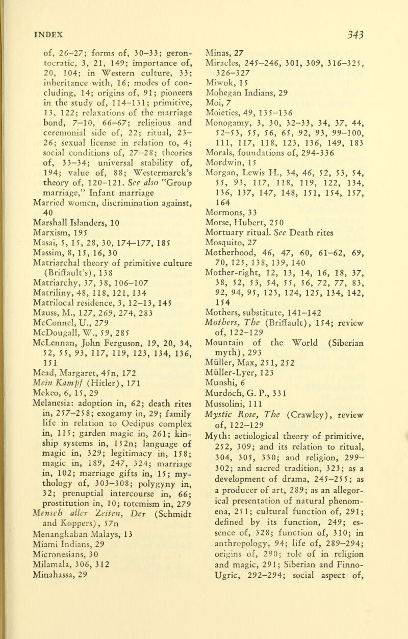 of, 26-27; forms of, 30-33; geron- tocratic, 3, 21, 149; importance of, 20, 104; in Western culture, 33; inheritance with, 16; modes of con- cluding, 14; origins of, 91; pioneers in the study of, 114-131; primitive, 13, 122; relaxations of the marriage bond, 7-10, 66—67; religious and ceremonial side of, 22; ritual, 23— 26; sexual license in relation to, 4; social conditions of, 27—28; theories of, 33-34; universal stability of, 194; value of, 88; Westermarck's theory of, 120-121. See also Group marriage, Infant marriage Married women, discrimination against, 40 Marshall Islanders, 10 Marxism, 195 Masai, 5, 15, 28, 30, 174-177, 185 Massim, 8, 15, 16, 30 Matriarchal theory of primitive culture (Briffault's), 138 Matriarchy, 37, 38, 106-107 Matriliny, 48, 118, 121, 134 Matrilocal residence, 3, 12-13, 145 Mauss, M., 127, 269, 274, 283 McConnel, U., 279 McDougall, W., 59, 28 5 McLennan, John Ferguson, 19, 20, 34, 52, 55, 93, 117, 119, 123, 134, 136, 151 Mead, Margaret, 45n, 172 Mein Kampf (Hitler), 171 Mekeo, 6, 15, 29 Melanesia: adoption in, 62; death rites in, 257-25 8; exogamy in, 29; family life in relation to Oedipus complex in, 115; garden magic in, 261; kin- ship systems in, 152n; language of magic in, 329; legitimacy in, 158; magic in, 189, 247, 324; marriage in, 102; marriage gifts in, 15; my- thology of, 303-308; polygyny in, 32; prenuptial intercourse in, 66; prostitution in, 10; totemism in, 279 Menscb aller Zeiten, Der (Schmidt and Koppers), 57n Menangkaban Malays, 13 Miami Indians, 29 Micronesians, 30 Milamala, 306, 312 Minahassa, 29 Minas, 27 Miracles, 245-246, 301, 309, 316-325, 326-327 Miwok, 15 Mohegan Indians, 29 Moi, 7 Moieties, 49, 13 5-136 Monogamy, 3, 30, 32-33, 34, 37, 44, 52-53, 55, 56, 65, 92, 93, 99-100, 111, 117, 118, 123, 136, 149, 183 Morals, foundations of, 294-336 Mordwin, 15 Morgan, Lewis H., 34, 46, 52, 53, 54, 55, 93, 117, 118, 119, 122, 134, 136, 137, 147, 148, 151, 154, 157, 164 Mormons, 33 Morse, Hubert, 250 Mortuary ritual. See Death rites Mosquito, 27 Motherhood, 46, 47, 60, 61-62, 69, 70, 125, 138, 139, 140 Mother-right, 12, 13, 14, 16, 18, 37, 38, 52, 53, 54, 55, 56, 72, 77, 83, 92, 94, 95, 123, 124, 125, 134, 142, 154 Mothers, substitute, 141-142 Mothers, The (Briffault), 154; review of, 122-129 Mountain of the World (Siberian myth), 293 Muller, Max, 251, 252 Muller-Lyer, 123 Munshi, 6 Murdoch, G. P., 331 Mussolini, 111 Mystic Pvose, The (Crawley), review of, 122-129 Myth: aetiological theory of primitive, 252, 3 09; and its relation to ritual, 304, 305, 3 30; and religion, 299- 302; and sacred tradition, 323; as a development of drama, 245-25 5; as a producer of art, 289; as an allegor- ical presentation of natural phenom- ena, 251; cultural function of, 291; defined by its function, 249; es- sence of, 328; function of, 310; in anthropology, 94; life of, 289-294; origins of, 290; role of in religion and magic, 291; Siberian and Finno- Ugric, 292-294; social aspect of,