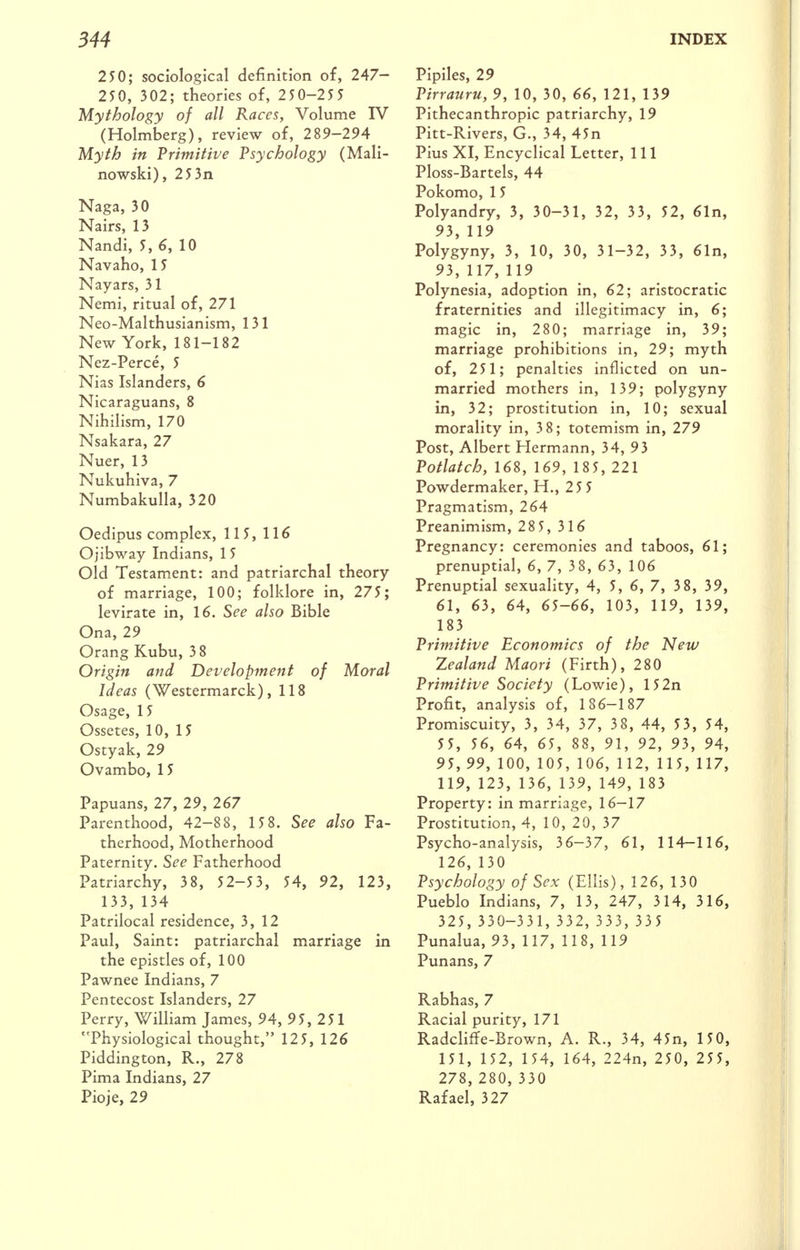 250; sociological definition of, 247- 25 0, 302; theories of, 250-255 Mythology of all Races, Volume IV (Holmberg), review of, 289-294 Myth in 'Primitive Psychology (Mali- nowski), 253n Naga, 30 Nairs, 13 Nandi, 5, 6, 10 Navaho, 15 Nayars, 31 Nemi, ritual of, 271 Neo-Malthusianism, 131 New York, 181-182 Nez-Perce, 5 Nias Islanders, 6 Nicaraguans, 8 Nihilism, 170 Nsakara, 27 Nuer, 13 Nukuhiva, 7 Numbakulla, 320 Oedipus complex, 115, 116 Ojibway Indians, 1 5 Old Testam.ent: and patriarchal theory of marriage, 100; folklore in, 275; levirate in, 16. See also Bible Ona, 29 Orang Kubu, 3 8 Origin and Development of Moral Ideas (Westermarck), 118 Osage, 15 Ossetes, 10, 15 Ostyak, 29 Ovambo, 15 Papuans, 27, 29, 267 Parenthood, 42-88, 15 8. See also Fa- therhood, Motherhood Paternity. See Fatherhood Patriarchy, 38, 52-53, 54, 92, 123, 133, 134 Patrilocal residence, 3,12 Paul, Saint: patriarchal marriage in the epistles of, 100 Pawnee Indians, 7 Pentecost Islanders, 27 Perry, William James, 94, 95, 251 Physiological thought, 125, 126 Piddington, R., 278 Pima Indians, 27 Pioje, 29 Pipiles, 29 Pirratiru, 9, 10, 30, 66, 121, 139 Pithecanthropic patriarchy, 19 Pitt-Rivers, G., 34, 45n Pius XI, Encyclical Letter, 111 Ploss-Bartels, 44 Pokomo, 1 5 Polyandry, 3, 30-31, 32, 33, 52, 61n, 93, 119 Polygyny, 3, 10, 30, 31-32, 33, 61n, 93, 117, 119 Polynesia, adoption in, 62; aristocratic fraternities and illegitimacy in, 6; magic in, 280; marriage in, 39; marriage prohibitions in, 29; myth of, 251; penalties inflicted on un- married mothers in, 139; polygyny in, 32; prostitution in, 10; sexual morality in, 38; totemism in, 279 Post, Albert Hermann, 34, 93 Potlatch, 168, 169, 18 5, 221 Powdermaker, H., 25 5 Pragmatism, 264 Preanimism, 28 5, 316 Pregnancy: ceremonies and taboos, 61; prenuptial, 6, 7, 3 8, 63, 106 Prenuptial sexuality, 4, 5, 6, 7, 3 8, 39, 61, 63, 64, 65-66, 103, 119, 139, 183 Primitive Economics of the New Zealand Maori (Firth), 280 Primitive Society (Lowie), 152n Profit, analysis of, 186-187 Promiscuity, 3, 34, 37, 38, 44, 53, 54, 55, 56, 64, 65, 88, 91, 92, 93, 94, 95, 99, 100, 105, 106, 112, 115, 117, 119, 123, 136, 139, 149, 183 Property: in marriage, 16-17 Prostitution, 4, 10, 20, 37 Psycho-analysis, 36-37, 61, 114—116, 126, 130 Psychology of Sex (Ellis), 126, 130 Pueblo Indians, 7, 13, 247, 314, 316, 325, 330-33 1, 332, 333, 33 5 Punalua, 93, 117, 118, 119 Punans, 7 Rabhas, 7 Racial purity, 171 Radcliffe-Brown, A. R., 34, 45n, 150, 151, 152, 154, 164, 224n, 250, 255, 278, 280, 330 Rafael, 327