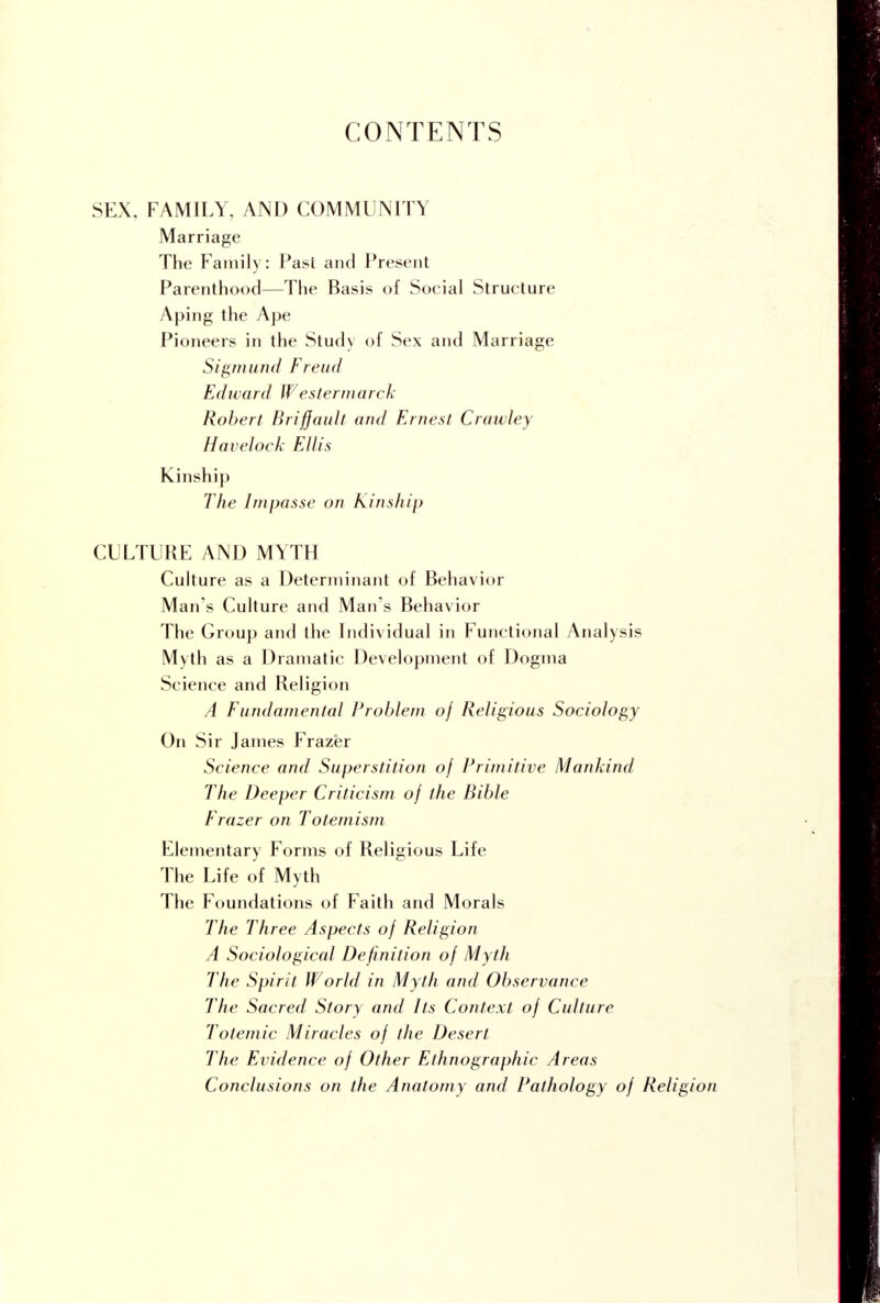 CONTENTS SEX, FAMILY, AND COMMUNITY Marriage The Family: Past and Present Parenthood—The Basis of Social Structure Aping the Ape Pioneers in the Study of Sex and Marriage Sigmund Freud Edward Westermarck Robert Briffault and Ernest Crawley Havelock Ellis Kinship The Impasse on Kinship CULTURE AND MYTH Culture as a Determinant of Behavior Man's Culture and Man's Behavior The Group and the Individual in Functional Analysis Myth as a Dramatic Development of Dogma Science and Religion A Fundamental Problem of Religious Sociology On Sir James Frazer Science and Superstition of Primitive Mankind The Deeper Criticism of the Bible Frazer on Totemism Elementary Forms of Religious Life The Life of Myth The Foundations of Faith and Morals The Three Aspects of Religion A Sociological Definition of Myth The Spirit World in Myth and Observance The Sacred Story and Its Context of Culture Totemic Miracles of the Desert The Evidence of Other Ethnographic Areas Conclusions on the Anatomy and Pathology of Religi>