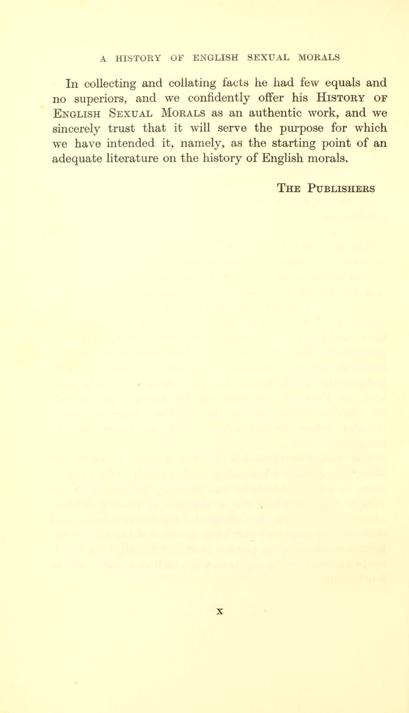 In collecting and collating facts he had few equals and no superiors, and we confidently offer his History of English Sexual Morals as an authentic work, and we sincerely trust that it will serve the purpose for which we have intended it, namely, as the starting point of an adequate literature on the history of English morals. The Publishers