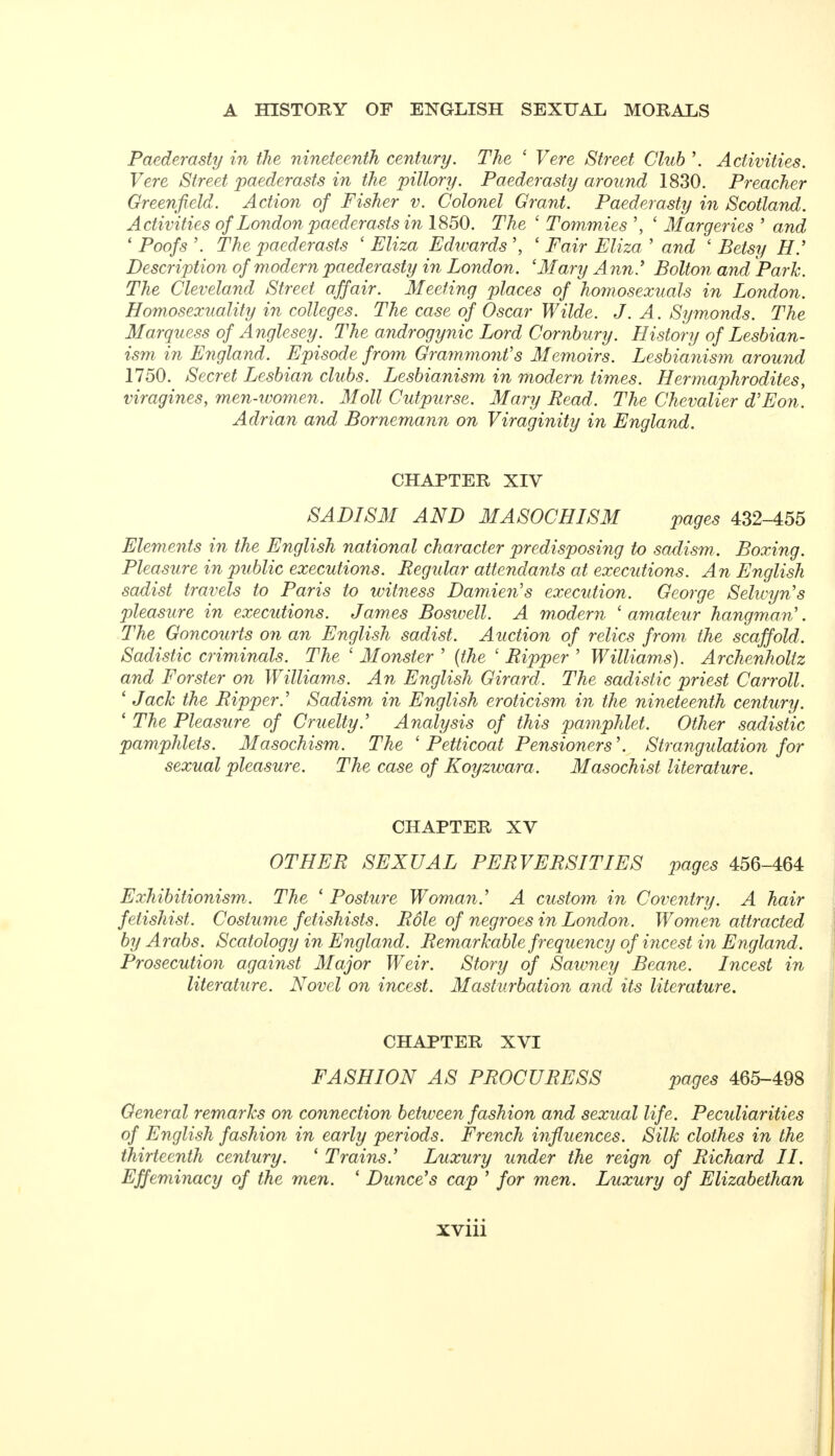 Paederasty in the nineteenth century. The * Vere Street Club '. Activities. Vere Street paederasts in the pillory. Paederasty around 1830. Preacher Greenfield. Action of Fisher v. Colonel Grant. Paederasty in Scotland. Activities of London paederasts in 1850. The ' Tommies ', ' Margeries ' and ' Poofs '. The paederasts ' Eliza Edwards ' Fair Eliza ' and ' Betsy H.' Description of modern paederasty in London. 'Mary Ann' Bolton and Park. The Cleveland Street affair. Meeting places of homosexuals in London. Homosexuality in colleges. The case of Oscar Wilde. J. A. Symonds. The Marquess of Anglesey. The androgynic Lord Cornbury. History of Lesbian- ism in England. Episode from Grammont's Memoirs. Lesbianism around 1750. Secret Lesbian clubs. Lesbianism in modern times. Hermaphrodites, viragines, men-women. Moll Cutpurse. Mary Read. The Chevalier d'Eon. Adrian and Bornemann on Viraginity in England. CHAPTER XIV SADISM AND MASOCHISM pages 432-455 Elements in the English national character predisposing to sadism . Boxing. Pleasure in public executions. Regidar attendants at executions. An English sadist travels to Paris to witness Damien's execution. George Selwyn's pleasure in executions. James Boswell. A modern 'amateur hangm\am'. The Goncourts on an English sadist. Auction of relics from the scaffold. Sadistic criminals. The ' Monster ' {the 1 Ripper ' Williams). Archenholiz and Forster on Williams. An English Girard. The sadistic priest Carroll. ' Jack the Ripper.' Sadism in English eroticism in the nineteenth century. ' The Pleasure of Cruelty.' Analysis of this pamphlet. Other sadistic pamphlets. Masochism. The ' Petticoat Pensioners'. Strangulation for sexual pleasure. The case of Koyzwara. Masochist literature. CHAPTER XV OTHER SEXUAL PERVERSITIES pages 456-464 Exhibitionism. The * Posture Woman.' A custom in Coventry. A hair fetishist. Costume fetishists. Role of negroes in London. Women attracted by Arabs. Scatology in England. Remarkable frequency of incest in England. Prosecution against Major Weir. Story of Sawney Beane. Incest in literature. Novel on incest. Masturbation and its literature. CHAPTER XVI FASHION AS PROCURESS pages 465-498 General remarks on connection between fashion and sexual life. Pecidiarities of English fashion in early periods. French influences. Silk clothes in the thirteenth century. ' Trains' Luxury under the reign of Richard II. Effeminacy of the men. ' Dunce's cap ' for men. Luxury of Elizabethan