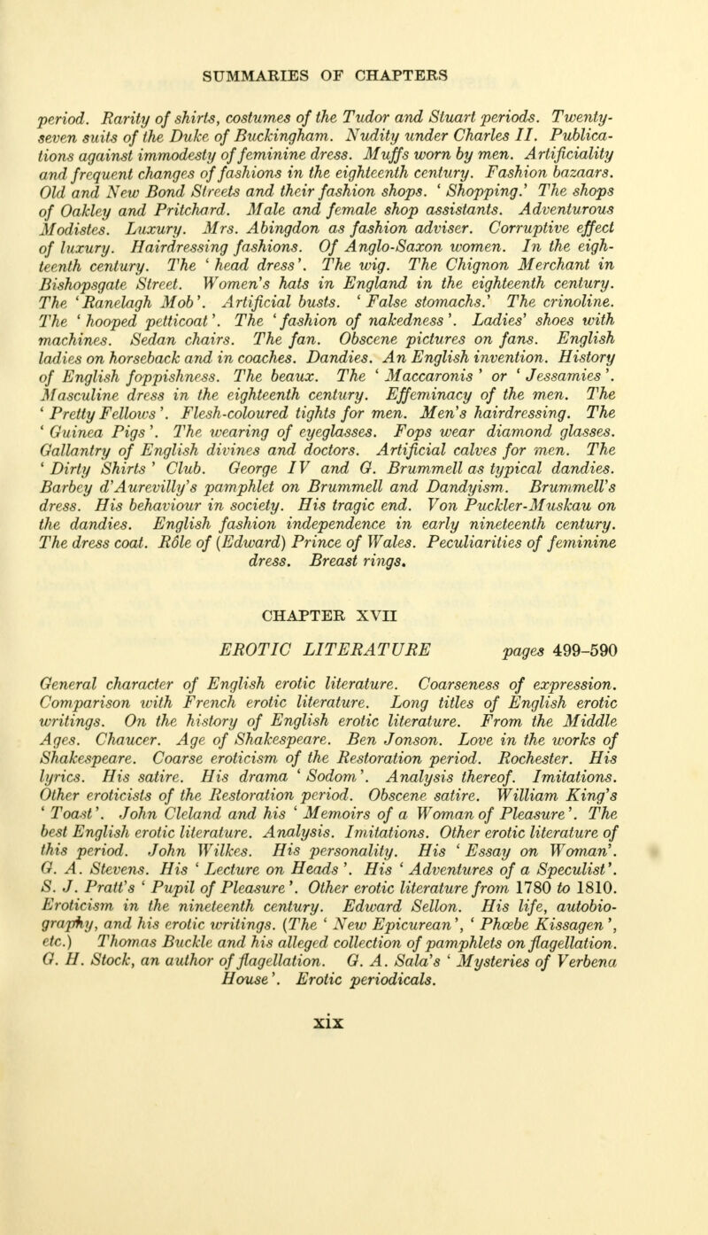 period. Rarity of shirts, costumes of the Tudor and Stuart periods. Twenty- seven suits of the Duke of Buckingham. Nudity under Charles II. Publica- tions against immodesty of feminine dress. Muffs worn by men. Artificiality and frequent changes of fashions in the eighteenth century. Fashion bazaars. Old and New Bond Streets and their fashion shops. ' Shopping.' The shops of Oakley and Pritchard. Male and female shop assistants. Adventurous Modistes. Luxury. Mrs. Abingdon as fashion adviser. Corruptive effect of luxury. Hairdressing fashions. Of Anglo-Saxon women. In the eigh- teenth century. The 'head dress \ The wig. The Chignon Merchant in Bishopsgate Street. Women's hats in England in the eighteenth century. The (Banelagh Mob'. Artificial busts. 'False stomachs.' The crinoline. The 'hooped petticoat'. The 'fashion of nakedness'. Ladies' shoes with machines. Sedan chairs. The fan. Obscene pictures on fans. English ladies on horseback and in coaches. Dandies. An English invention. History of English foppishness. The beaux. The ' Maccaronis ' or ' Jessamies'. Masculine dress in the eighteenth century. Effeminacy of the men. The ' Pretty Fellows'. Flesh-coloured tights for men. Men's hairdressing. The ' Guinea Pigs'. The wearing of eyeglasses. Fops wear diamond glasses. Gallantry of English divines and doctors. Artificial calves for men. The 'Dirty Shirts' Club. George IV and G. Brummell as typical dandies. Barbcy d'Aurevilly's pamphlet on Brummell and Dandyism. Brummell's dress. His behaviour in society. His tragic end. Von Puckler-Muskau on the dandies. English fashion independence in early nineteenth century. The dress coat. Role of {Edward) Prince of Wales. Peculiarities of feminine dress. Breast rings* CHAPTER XVII EROTIC LITERATURE pages 499-590 General character of English erotic literature. Coarseness of expression. Comparison with French erotic literature. Long titles of English erotic writings. On the history of English erotic literature. From the Middle Ages. Chaucer. Age of Shakespeare. Ben Jonson. Love in the works of Shakespeare. Coarse eroticism of the Restoration period. Rochester. His lyrics. His satire. His drama 'Sodom'. Analysis thereof. Imitations. Other eroticists of the Restoration period. Obscene satire. William King's ' Toast'. John Cleland and his ' Memoirs of a Woman of Pleasure'. The best English erotic literature. Analysis. Imitations. Other erotic literature of this period. John Wilkes. His personality. His 'Essay on Woman'. G. A. Stevens. His ' Lecture on Heads '. His ' Adventures of a Speculist'. S. J. Pratt's ' Pupil of Pleasure *. Other erotic literature from 1780 to 1810. Eroticism in the nineteenth century. Edward Sellon. His life, autobio- graphy, and his erotic writings. (The ' New Epicurean', ' Phoebe Kissagen \ etc.) Thomas Buckle and his alleged collection of pamphlets on flagellation. G. H. Stock, an author of flagellation. G. A. Sala's ' Mysteries of Verbena House'. Erotic periodicals.