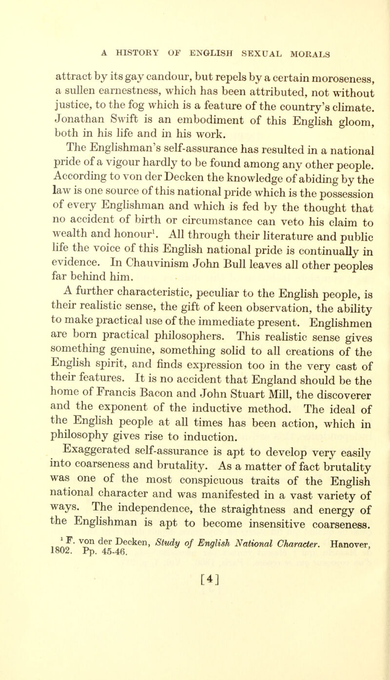 attract by its gay candour, but repels by a certain moroseness, a sullen earnestness, which has been attributed, not without justice, to the fog which is a feature of the country's climate. Jonathan Swift is an embodiment of this English gloom, both in his life and in his work. The Englishman's self-assurance has resulted in a national pride of a vigour hardly to be found among any other people. According to von der Decken the knowledge of abiding by the law is one source of this national pride which is the possession of every Englishman and which is fed by the thought that no accident of birth or circumstance can veto his claim to wealth and honour1. All through their literature and public life the voice of this English national pride is continually in evidence. In Chauvinism John Bull leaves all other peoples far behind him. A further characteristic, peculiar to the English people, is their realistic sense, the gift of keen observation, the ability to make practical use of the immediate present. Englishmen are born practical philosophers. This realistic sense gives something genuine, something solid to all creations of the English spirit, and finds expression too in the very cast of their features. It is no accident that England should be the home of Francis Bacon and John Stuart Mill, the discoverer and the exponent of the inductive method. The ideal of the English people at all times has been action, which in philosophy gives rise to induction. Exaggerated self-assurance is apt to develop very easily into coarseness and brutality. As a matter of fact brutality was one of the most conspicuous traits of the English national character and was manifested in a vast variety of ways. The independence, the straightness and energy of the Englishman is apt to become insensitive coarseness. .Jrl' V-Sn der Decken> Study of English National Character. Hanover, 1802. Pp. 45-46.