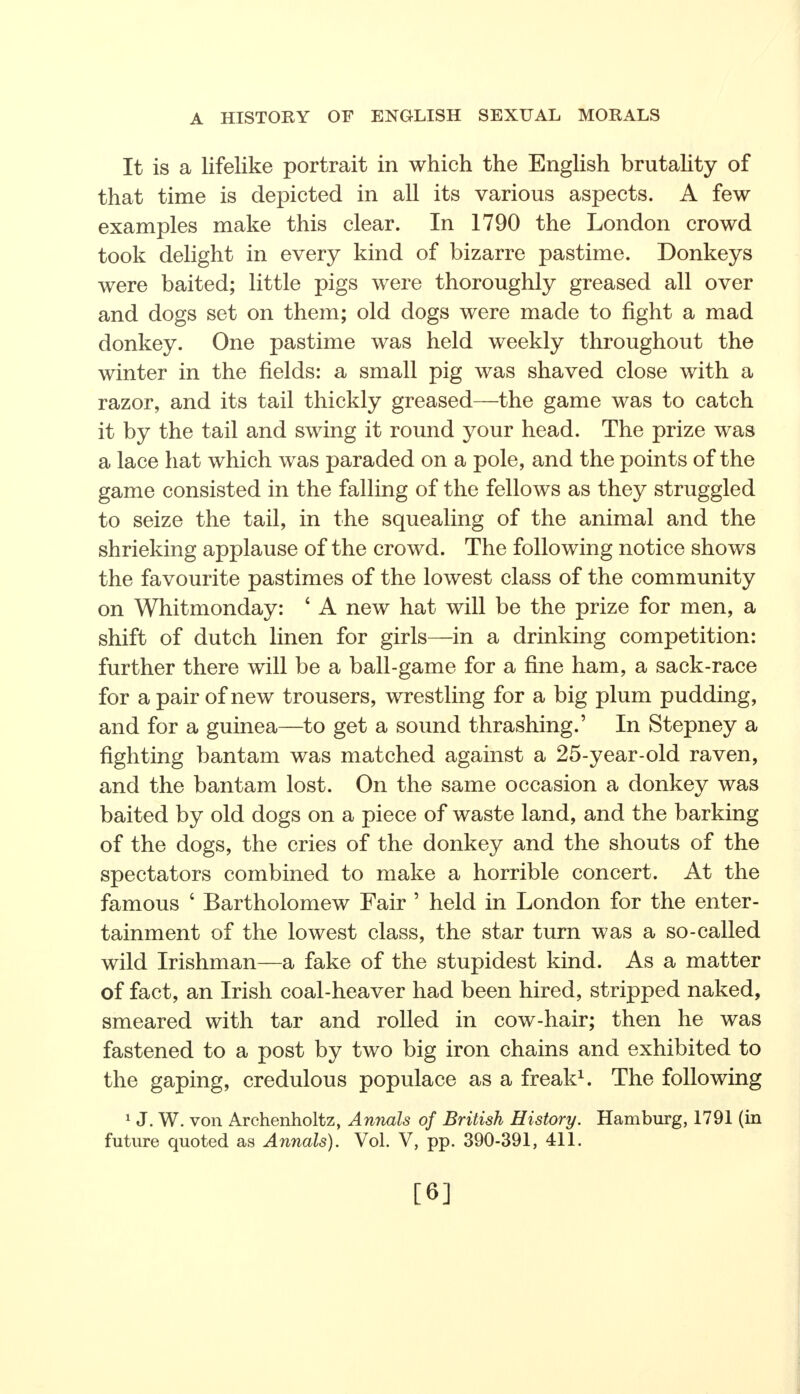 It is a lifelike portrait in which the English brutality of that time is depicted in all its various aspects. A few examples make this clear. In 1790 the London crowd took delight in every kind of bizarre pastime. Donkeys were baited; little pigs were thoroughly greased all over and dogs set on them; old dogs were made to fight a mad donkey. One pastime was held weekly throughout the winter in the fields: a small pig was shaved close with a razor, and its tail thickly greased—the game was to catch it by the tail and swing it round your head. The prize was a lace hat which was paraded on a pole, and the points of the game consisted in the falling of the fellows as they struggled to seize the tail, in the squealing of the animal and the shrieking applause of the crowd. The following notice shows the favourite pastimes of the lowest class of the community on Whitmonday: 4 A new hat will be the prize for men, a shift of dutch linen for girls—in a drinking competition: further there will be a ball-game for a fine ham, a sack-race for a pair of new trousers, wrestling for a big plum pudding, and for a guinea—to get a sound thrashing.' In Stepney a fighting bantam was matched against a 25-year-old raven, and the bantam lost. On the same occasion a donkey was baited by old dogs on a piece of waste land, and the barking of the dogs, the cries of the donkey and the shouts of the spectators combined to make a horrible concert. At the famous 4 Bartholomew Fair ' held in London for the enter- tainment of the lowest class, the star turn was a so-called wild Irishman—a fake of the stupidest kind. As a matter of fact, an Irish coal-heaver had been hired, stripped naked, smeared with tar and rolled in cow-hair; then he was fastened to a post by two big iron chains and exhibited to the gaping, credulous populace as a freak1. The following 1 J. W. von Archenholtz, Annals of British History. Hamburg, 1791 (in future quoted as Annals). Vol. V, pp. 390-391, 411. [6]