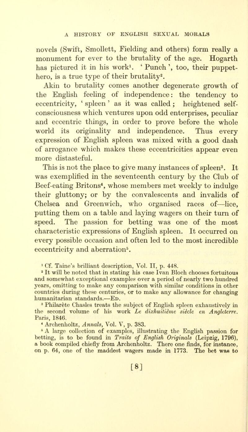 novels (Swift, Smollett, Fielding and others) form really a monument for ever to the brutality of the age. Hogarth has pictured it in his work1. ' Punch too, their puppet- hero, is a true type of their brutality2. Akin to brutality comes another degenerate growth of the English feeling of independence: the tendency to eccentricity, 4 spleen ' as it was called ; heightened self- consciousness which ventures upon odd enterprises, peculiar and eccentric things, in order to prove before the whole world its originality and independence. Thus every expression of English spleen was mixed with a good dash of arrogance which makes these eccentricities appear even more distasteful. This is not the place to give many instances of spleen3. It was exemplified in the seventeenth century by the Club of Beef-eating Britons4, whose members met weekly to indulge their gluttony; or by the convalescents and invalids of Chelsea and Greenwich, who organised races of—lice, putting them on a table and laying wagers on their turn of speed. The passion for betting was one of the most characteristic expressions of English spleen. It occurred on every possible occasion and often led to the most incredible eccentricity and aberration5. 1 Cf. Taine's brilliant description, Vol. II, p. 448. 2 It will be noted that in stating his case Ivan Bloch chooses fortuitous and somewhat exceptional examples over a period of nearly two hundred years, omitting to make any comparison with similar conditions in other countries during these centuries, or to make any allowance for changing humanitarian standards.—Ed. 3 Philarete Chasles treats the subject of English spleen exhaustively in the second volume of his work Le dixhuitieme Steele en Angleterre. Paris, 1846. 4 Archenholtz, Annals, Vol. V, p. 383. 5 A large collection of examples, illustrating the English passion for betting, is to be found in Traits of English Originals (Leipzig, 1796), a book compiled chiefly from Archenholtz. There one finds, for instance, on p. 64, one of the maddest wagers made in 1773. The bet was to [8]