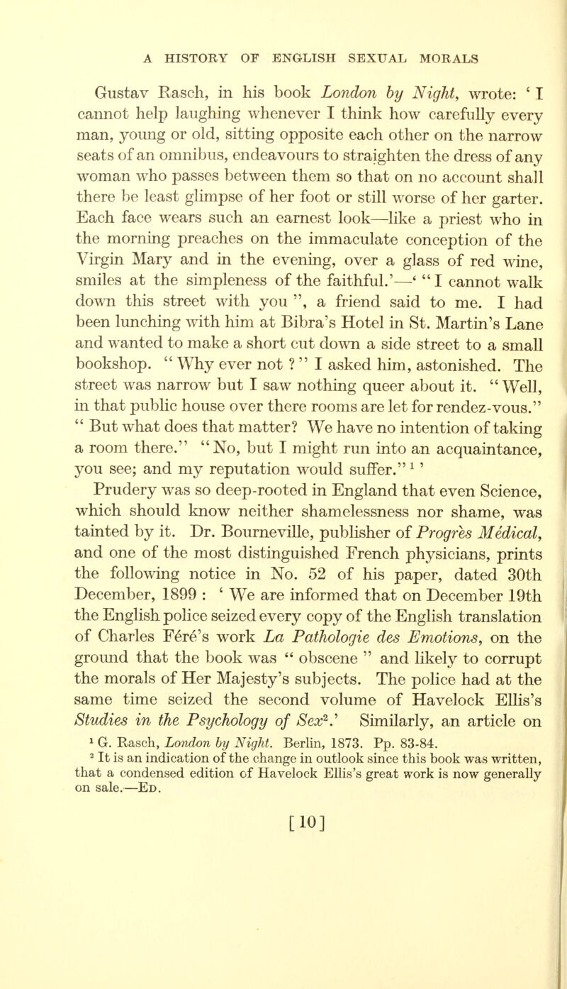 Gustav Rasch, in his book London by Night, wrote: ' I cannot help laughing whenever I think how carefully every man, young or old, sitting opposite each other on the narrow seats of an omnibus, endeavours to straighten the dress of any woman who passes between them so that on no account shall there be least glimpse of her foot or still worse of her garter. Each face wears such an earnest look—like a priest who in the morning preaches on the immaculate conception of the Virgin Mary and in the evening, over a glass of red wine, smiles at the simpleness of the faithful.'—* I cannot walk down this street with you a friend said to me. I had been lunching with him at Bibra's Hotel in St. Martin's Lane and wanted to make a short cut down a side street to a small bookshop.  Why ever not ?  I asked him, astonished. The street was narrow but I saw nothing queer about it.  Well, in that public house over there rooms are let for rendez-vous.  But what does that matter? We have no intention of taking a room there. No, but I might run into an acquaintance, you see; and my reputation would suffer.1' Prudery was so deep-rooted in England that even Science, which should know neither shamelessness nor shame, was tainted by it. Dr. Bourneville, publisher of Progres Medical, and one of the most distinguished French physicians, prints the following notice in No. 52 of his paper, dated 30th December, 1899 : 4 We are informed that on December 19th the English police seized every copy of the English translation of Charles Fere's work La Pathologie des Emotions, on the ground that the book was  obscene  and likely to corrupt the morals of Her Majesty's subjects. The police had at the same time seized the second volume of Havelock Ellis's Studies in the Psychology of Sex2 Similarly, an article on 1 G. Rasch, London by Night. Berlin, 1873. Pp. 83-84. 2 It is an indication of the change in outlook since this book was written, that a condensed edition of Havelock Ellis's great work is now generally on sale.—Ed. [10]