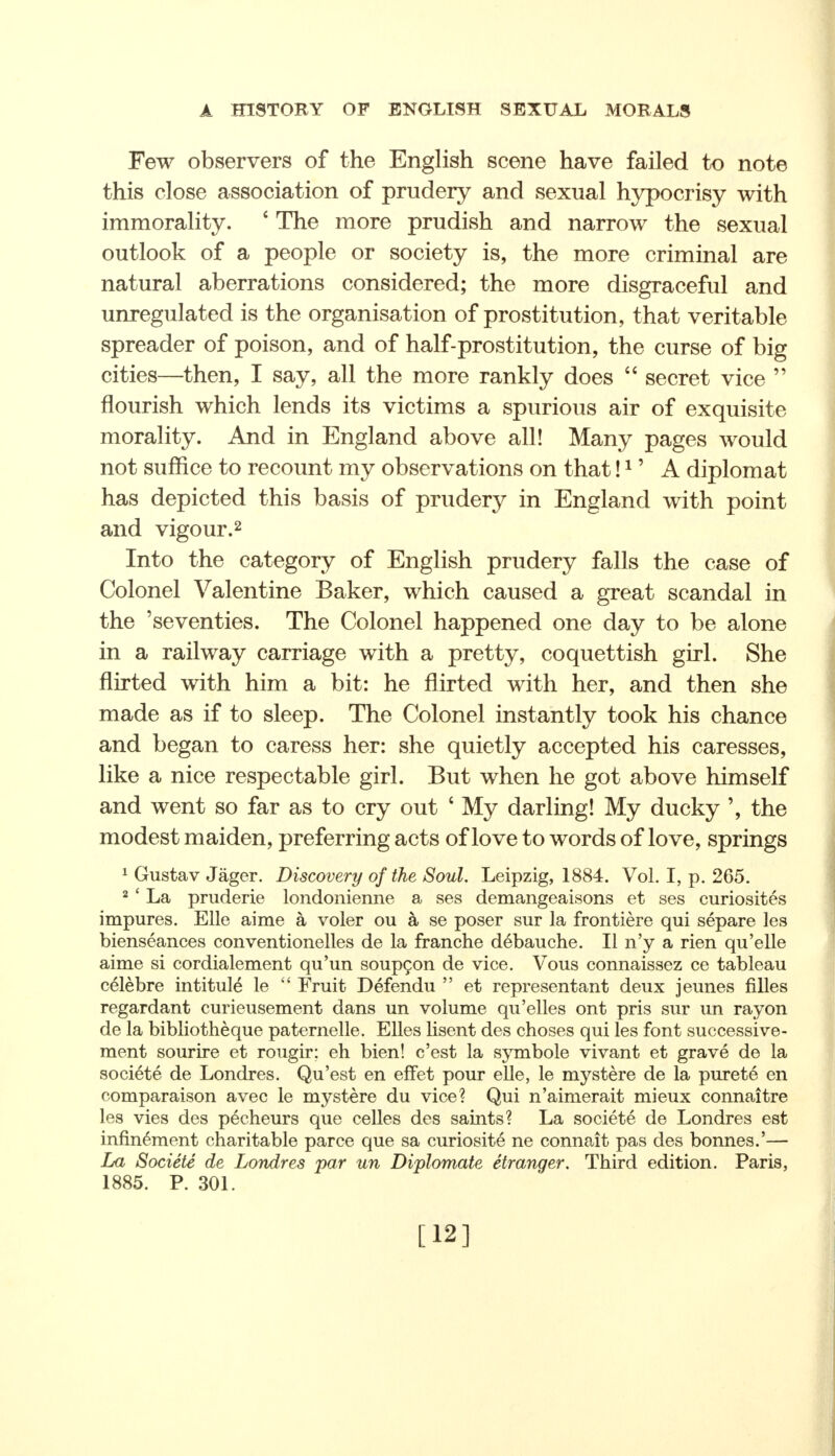 Few observers of the English scene have failed to note this close association of prudery and sexual hypocrisy with immorality. c The more prudish and narrow the sexual outlook of a people or society is, the more criminal are natural aberrations considered; the more disgraceful and unregulated is the organisation of prostitution, that veritable spreader of poison, and of half-prostitution, the curse of big cities—then, I say, all the more rankly does  secret vice  flourish which lends its victims a spurious air of exquisite morality. And in England above all! Many pages would not suffice to recount my observations on that!1' A diplomat has depicted this basis of prudery in England with point and vigour.2 Into the category of English prudery falls the case of Colonel Valentine Baker, which caused a great scandal in the 'seventies. The Colonel happened one day to be alone in a railway carriage with a pretty, coquettish girl. She flirted with him a bit: he flirted with her, and then she made as if to sleep. The Colonel instantly took his chance and began to caress her: she quietly accepted his caresses, like a nice respectable girl. But when he got above himself and went so far as to cry out 4 My darling! My ducky ', the modest maiden, preferring acts of love to words of love, springs 1 Gustav Jager. Discovery of the Soul. Leipzig, 1884. Vol. I, p. 265. 2 ' La pruderie londonienne a ses demangeaisons et ses curiosites impures. Elle aime a voler ou a se poser sur la frontiere qui separe les bienseances conventionelles de la franche debauche. II n'y a rien qu'elle aime si cordialement qu'un soupcon de vice. Vous connaissez ce tableau celebre intitule le  Fruit Defendu  et representant deux jeunes filles regardant curieusement dans un volume qu'elles ont pris sur un rayon de la bibliotheque paternelle. Elles lisent des choses qui les font successive- ment sourire et rougir; eh bien! c'est la symbole vivant et grave de la societe de Londres. Qu'est en effet pour elle, le mystere de la purete en comparaison avec le mystere du vice? Qui n'aimerait mieux connaitre les vies des p6cheurs que celles des saints? La societe de Londres est infin^ment charitable parce que sa curiosity ne connait pas des bonnes.'— La Societe de Londres par un Diplomate etranger. Third edition. Paris, 1885. P. 301. [12]