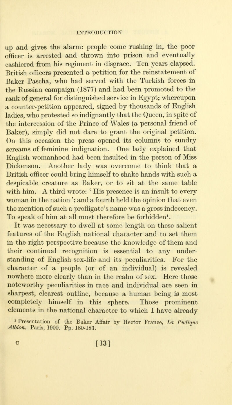 up and gives the alarm: people come rushing in, the poor officer is arrested and thrown into prison and eventually cashiered from his regiment in disgrace. Ten years elapsed. British officers presented a petition for the reinstatement of Baker Pascha, who had served with the Turkish forces in the Russian campaign (1877) and had been promoted to the rank of general for distinguished service in Egypt; whereupon a counter-petition appeared, signed by thousands of English ladies, who protested so indignantly that the Queen, in spite of the intercession of the Prince of Wales (a personal friend of Baker), simply did not dare to grant the original petition. On this occasion the press opened its columns to sundry screams of feminine indignation. One lady explained that English womanhood had been insulted in the person of Miss Dickenson. Another lady was overcome to think that a British officer could bring himself to shake hands with such a despicable creature as Baker, or to sit at the same table with him. A third wrote: ' His presence is an insult to every woman in the nation'; and a fourth held the opinion that even the mention of such a profligate's name was a gross indecency. To speak of him at all must therefore be forbidden1. It was necessary to dwell at some length on these salient features of the English national character and to set them in the right perspective because the knowledge of them and their continual recognition is essential to any under- standing of English sex-life and its peculiarities. For the character of a people (or of an individual) is revealed nowhere more clearly than in the realm of sex. Here those noteworthy peculiarities in race and individual are seen in sharpest, clearest outline, because a human being is most completely himself in this sphere. Those prominent elements in the national character to which I have already 1 Presentation of the Baker Affair by Hector France, La Pudique Albion. Paris, 1900. Pp. 180-183. C [13]