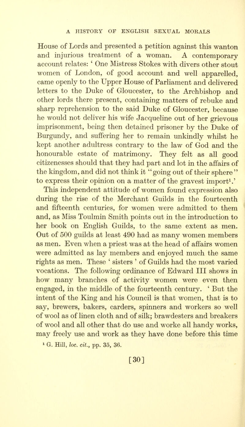 House of Lords and presented a petition against this wanton and injurious treatment of a woman. A contemporary account relates: * One Mistress Stokes with divers other stout women of London, of good account and well apparelled, came openly to the Upper House of Parliament and delivered letters to the Duke of Gloucester, to the Archbishop and other lords there present, containing matters of rebuke and sharp reprehension to the said Duke of Gloucester, because he would not deliver his wife Jacqueline out of her grievous imprisonment, being then detained prisoner by the Duke of Burgundy, and suffering her to remain unkindly whilst he kept another adultress contrary to the law of God and the honourable estate of matrimony. They felt as all good citizenesses should that they had part and lot in the affairs of the kingdom, and did not think it going out of their sphere  to express their opinion on a matter of the gravest import1.' This independent attitude of women found expression also during the rise of the Merchant Guilds in the fourteenth and fifteenth centuries, for women were admitted to them and, as Miss Toulmin Smith points out in the introduction to her book on English Guilds, to the same extent as men. Out of 500 guilds at least 490 had as many women members as men. Even when a priest was at the head of affairs women were admitted as lay members and enjoyed much the same rights as men. These ' sisters ' of Guilds had the most varied vocations. The following ordinance of Edward III shows in how many branches of activity women were even then engaged, in the middle of the fourteenth century. ' But the intent of the King and his Council is that women, that is to say, brewers, bakers, carders, spinners and workers so well of wool as of linen cloth and of silk; brawdesters and breakers of wool and all other that do use and worke all handy works, may freely use and work as they have done before this time 1 G. Hill, loc. cit.j pp. 35, 36. [30]