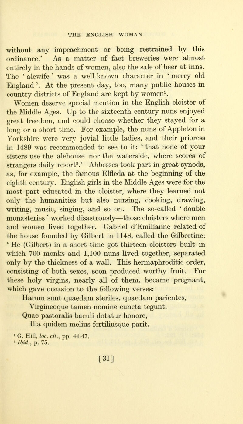 without any impeachment or being restrained by this ordinance.' As a matter of fact breweries were almost entirely in the hands of women, also the sale of beer at inns. The ' alewife ' was a well-known character in ' merry old England '. At the present day, too, many public houses in country districts of England are kept by women1. Women deserve special mention in the English cloister of the Middle Ages. Up to the sixteenth century nuns enjoyed great freedom, and could choose whether they stayed for a long or a short time. For example, the nuns of Appleton in Yorkshire were very jovial little ladies, and their prioress in 1489 was recommended to see to it: ' that none of your sisters use the alehouse nor the waterside, where scores of strangers daily resort2.' Abbesses took part in great synods, as, for example, the famous Elfleda at the beginning of the eighth century. English girls in the Middle Ages were for the most part educated in the cloister, where they learned not only the humanities but also nursing, cooking, drawing, writing, music, singing, and so on. The so-called 6 double monasteries ' worked disastrously—those cloisters where men and women lived together. Gabriel d'Emilianne related of the house founded by Gilbert in 1148, called the Gilbertine: 1 He (Gilbert) in a short time got thirteen cloisters built in which 700 monks and 1,100 nuns lived together, separated only by the thickness of a wall. This hermaphroditic order, consisting of both sexes, soon produced worthy fruit. For these holy virgins, nearly all of them, became pregnant, which gave occasion to the following verses: Harum sunt quaedam steriles, quaedam parientes, Virgineoque tamen nomine cuncta tegunt. Quae pastoralis baculi dotatur honore, Ilia quidem melius fertiliusque parit. 1 G. Hill, loc. cit., pp. 44-47. 2 Ibid., p. 75. [31]