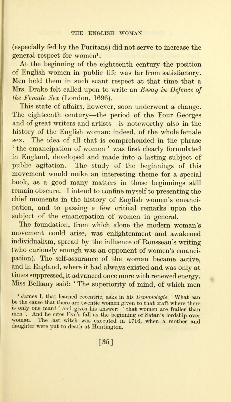 (especially fed by the Puritans) did not serve to increase the general respect for women1. At the beginning of the eighteenth century the position of English women in public life was far from satisfactory. Men held them in such scant respect at that time that a Mrs. Drake felt called upon to write an Essay in Defence of the Female Sex (London, 1696). This state of affairs, however, soon underwent a change. The eighteenth century—the period of the Four Georges and of great writers and artists—is noteworthy also in the history of the English woman; indeed, of the whole female sex. The idea of all that is comprehended in the phrase 8 the emancipation of women ' was first clearly formulated in England, developed and made into a lasting subject of public agitation. The study of the beginnings of this movement would make an interesting theme for a special book, as a good many matters in those beginnings still remain obscure. I intend to confine myself to presenting the chief moments in the history of English women's emanci- pation, and to passing a few critical remarks upon the subject of the emancipation of women in general. The foundation, from which alone the modern woman's movement could arise, was enlightenment and awakened individualism, spread by the influence of Rousseau's writing (who curiously enough was an opponent of women's emanci- pation). The self-assurance of the woman became active, and in England, where it had always existed and was only at times suppressed, it advanced once more with renewed energy. Miss Bellamy said: ' The superiority of mind, of which men 1 James I, that learned eccentric, asks in his Demonologie: ' What can be the cause that there are twentie women given to that craft where there is only one man? ' and gives his answer: ' that women are frailer than men And he cites Eve's fall as the beginning of Satan's lordship over woman. The last witch was executed in 1716, when a mother and daughter were put to death at Huntington. [35]