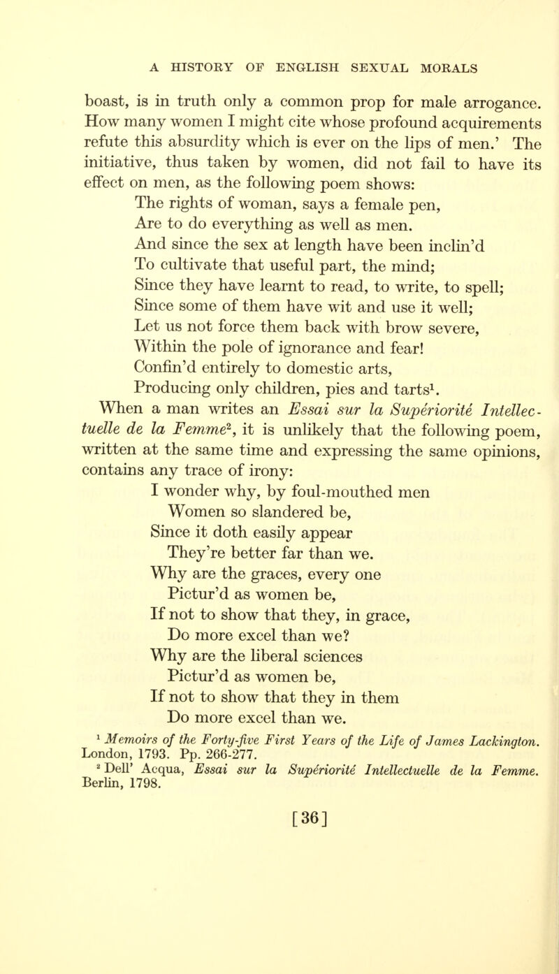 boast, is in truth only a common prop for male arrogance. How many women I might cite whose profound acquirements refute this absurdity which is ever on the lips of men.' The initiative, thus taken by women, did not fail to have its effect on men, as the following poem shows: The rights of woman, says a female pen, Are to do everything as well as men. And since the sex at length have been inclin'd To cultivate that useful part, the mind; Since they have learnt to read, to write, to spell; Since some of them have wit and use it well; Let us not force them back with brow severe, Within the pole of ignorance and fear! Confm'd entirely to domestic arts, Producing only children, pies and tarts1. When a man writes an Essai sur la Superiorite Intellec- tuelle de la Femme2, it is unlikely that the following poem, written at the same time and expressing the same opinions, contains any trace of irony: I wonder why, by foul-mouthed men Women so slandered be, Since it doth easily appear They're better far than we. Why are the graces, every one Pictur'd as women be, If not to show that they, in grace, Do more excel than we? Why are the liberal sciences Pictur'd as women be, If not to show that they in them Do more excel than we. 1 Memoirs of the Forty-five First Years of the Life of James Lackington. London, 1793. Pp. 266-277. 2 Dell' Acqua, Essai sur la Superiorite Intellectuelle de la Femme. Berlin, 1798. [36]