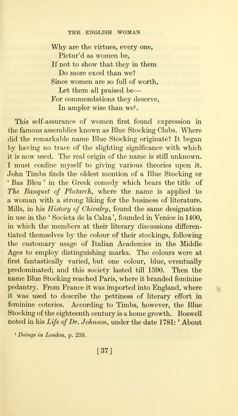 Why are the virtues, every one, Pictur'd as women be, If not to show that they in them Do more excel than we? Since women are so full of worth, Let them all praised be— For commendations they deserve, In ampler wise than we1. This self-assurance of women first found expression in the famous assemblies known as Blue Stocking Clubs. Where did the remarkable name Blue Stocking originate? It began by having no trace of the slighting significance with which it is now used. The real origin of the name is still unknown. I must confine myself to giving various theories upon it. John Timbs finds the oldest mention of a Blue Stocking or ' Bas Bleu ' in the Greek comedy which bears the title of The Banquet of Plutarch, where the name is applied to a woman with a strong liking for the business of literature. Mills, in his History of Chivalry, found the same designation in use in the * Societa de la Calza', founded in Venice in 1400, in which the members at their literary discussions differen- tiated themselves by the colour of their stockings, following the customary usage of Italian Academies in the Middle Ages to employ distinguishing marks. The colours were at first fantastically varied, but one colour, blue, eventually predominated; and this society lasted till 1590. Then the name Blue Stocking reached Paris, where it branded feminine pedantry. From France it was imported into England, where it was used to describe the pettiness of literary effort in feminine coteries. According to Timbs, however, the Blue Stocking of the eighteenth century is a home growth. Boswell noted in his Life of Dr. Johnson, under the date 1781: £ About 1 Doings in London, p. 259. [37]