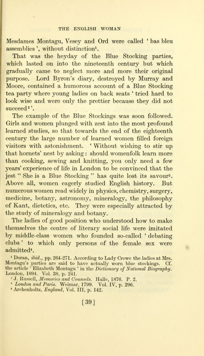 Mesdames Montagu, Vesey and Ord were called c bas bleu assemblies ', without distinction1. That was the heyday of the Blue Stocking parties, which lasted on into the nineteenth century but which gradually came to neglect more and more their original purpose. Lord Byron's diary, destroyed by Murray and Moore, contained a humorous account of a Blue Stocking tea party where young ladies on back seats ' tried hard to look wise and were only the prettier because they did not succeed2 '. The example of the Blue Stockings was soon followed. Girls and women plunged with zest into the most profound learned studies, so that towards the end of the eighteenth century the large number of learned women filled foreign visitors with astonishment. ' Without wishing to stir up that hornets' nest by asking : should womenfolk learn more than cooking, sewing and knitting, you only need a few years' experience of life in London to be convinced that the jest  She is a Blue Stocking  has quite lost its savour3. Above all, women eagerly studied English history. But numerous women read widely in physics, chemistry, surgery, medicine, botany, astronomy, mineralogy, the philosophy of Kant, dietetics, etc. They were especially attracted by the study of mineralogy and botany. The ladies of good position who understood how to make themselves the centre of literary social life were imitated by middle-class women who founded so-called £ debating clubs' to which only persons of the female sex were admitted4. 1 Doran, ibid., pp. 264-271. According to Lady Crewe the ladies at Mrs. Montagu's parties are said to have actually worn blue stockings. Cf. the article ' Elizabeth Montagu ' in the Dictionary of National Biography. London, 1894. Vol. 38, p. 241. 2 J. Russell, Memories and Counsels. Halle, 1876. P. 2. 3 London and Paris. Weimar, 1799. Vol. IV, p. 296. 4 Archenholtz, England, Vol. Ill, p. 142. [39]