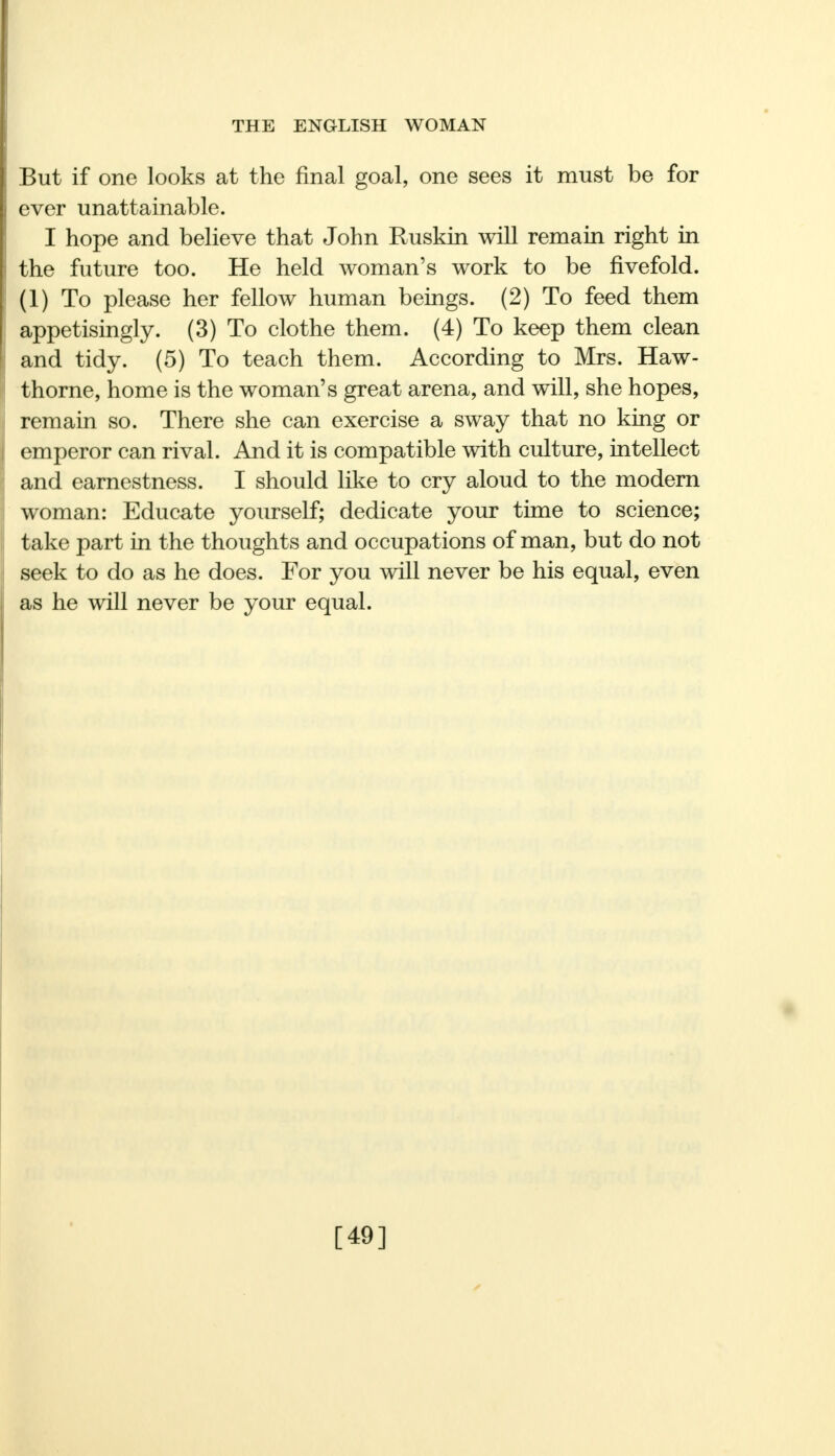 But if one looks at the final goal, one sees it must be for ever unattainable. I hope and believe that John Ruskin will remain right in the future too. He held woman's work to be fivefold. (1) To please her fellow human beings. (2) To feed them appetisingly. (3) To clothe them. (4) To keep them clean and tidy. (5) To teach them. According to Mrs. Haw- thorne, home is the woman's great arena, and will, she hopes, remain so. There she can exercise a sway that no king or emperor can rival. And it is compatible with culture, intellect and earnestness. I should like to cry aloud to the modern woman: Educate yourself; dedicate your time to science; take part in the thoughts and occupations of man, but do not seek to do as he does. For you will never be his equal, even as he will never be your equal. [49]