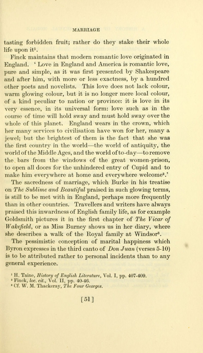 tasting forbidden fruit; rather do they stake their whole life upon it1. Finck maintains that modern romantic love originated in England. 6 Love in England and America is romantic love, pure and simple, as it was first presented by Shakespeare and after him, with more or less exactness, by a hundred other poets and novelists. This love does not lack colour, warm glowing colour, but it is no longer mere local colour, of a kind peculiar to nation or province: it is love in its very essence, in its universal form: love such as in the course of time will hold sway and must hold sway over the whole of this planet. England wears in the crown, which her many services to civilisation have won for her, many a jewel; but the brightest of them is the fact that she was the first country in the world—the world of antiquity, the world of the Middle Ages, and the world of to-day—to remove the bars from the windows of the great women-prison, to open all doors for the unhindered entry of Cupid and to make him everywhere at home and everywhere welcome2.' The sacredness of marriage, which Burke in his treatise on The Sublime and Beautiful praised in such glowing terms, is still to be met with in England, perhaps more frequently than in other countries. Travellers and writers have always praised this inwardness of English family life, as for example Goldsmith pictures it in the first chapter of The Vicar of Wakefield, or as Miss Burney shows us in her diary, where she describes a walk of the Royal family at Windsor3. The pessimistic conception of marital happiness which Byron expresses in the third canto of Don Juan (verses 5-10) is to be attributed rather to personal incidents than to any general experience. 1 H. Taine, History of English Literature, Vol. I, pp. 407-409. 2 Finck, loc. cit., Vol. II, pp. 40-46. 3 Cf. W. M. Thackeray, The Four Georges. [51]