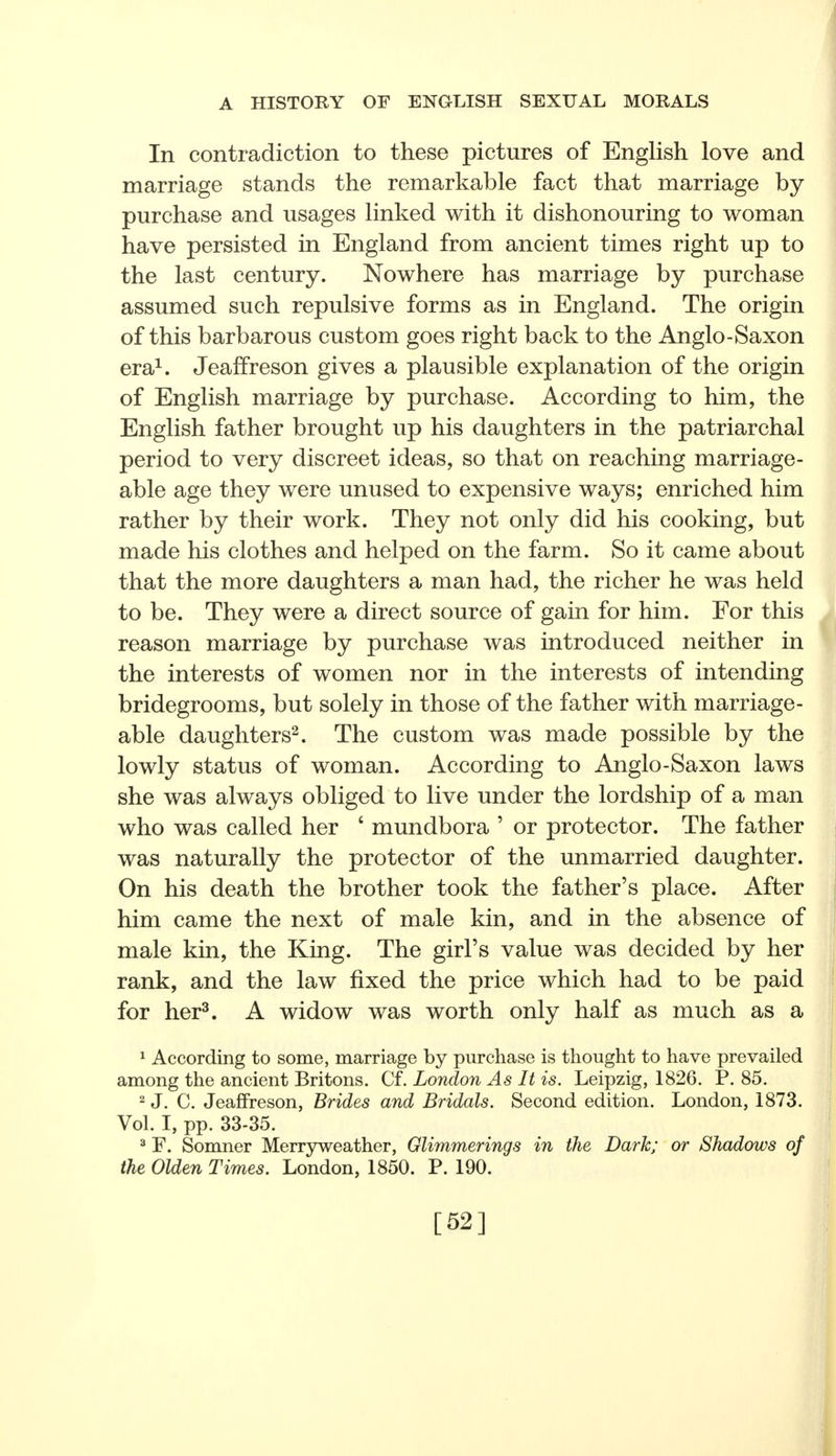 In contradiction to these pictures of English love and marriage stands the remarkable fact that marriage by purchase and usages linked with it dishonouring to woman have persisted in England from ancient times right up to the last century. Nowhere has marriage by purchase assumed such repulsive forms as in England. The origin of this barbarous custom goes right back to the Anglo-Saxon era1. Jeaffreson gives a plausible explanation of the origin of English marriage by purchase. According to him, the English father brought up his daughters in the patriarchal period to very discreet ideas, so that on reaching marriage- able age they were unused to expensive ways; enriched him rather by their work. They not only did his cooking, but made his clothes and helped on the farm. So it came about that the more daughters a man had, the richer he was held to be. They were a direct source of gain for him. For this reason marriage by purchase was introduced neither in the interests of women nor in the interests of intending bridegrooms, but solely in those of the father with marriage- able daughters2. The custom was made possible by the lowly status of woman. According to Anglo-Saxon laws she was always obliged to live under the lordship of a man who was called her 6 mundbora 5 or protector. The father was naturally the protector of the unmarried daughter. On his death the brother took the father's place. After him came the next of male kin, and in the absence of male kin, the King. The girl's value was decided by her rank, and the law fixed the price which had to be paid for her3. A widow was worth only half as much as a 1 According to some, marriage by purchase is thought to have prevailed among the ancient Britons. Cf. London As It is. Leipzig, 1826. P. 85. 2 J. C. Jeaffreson, Brides and Bridals. Second edition. London, 1873. Vol. I, pp. 33-35. 3 F. Somner Merryweather, Glimmerings in the Dark; or Shadows of the Olden Times. London, 1850. P. 190. [52]