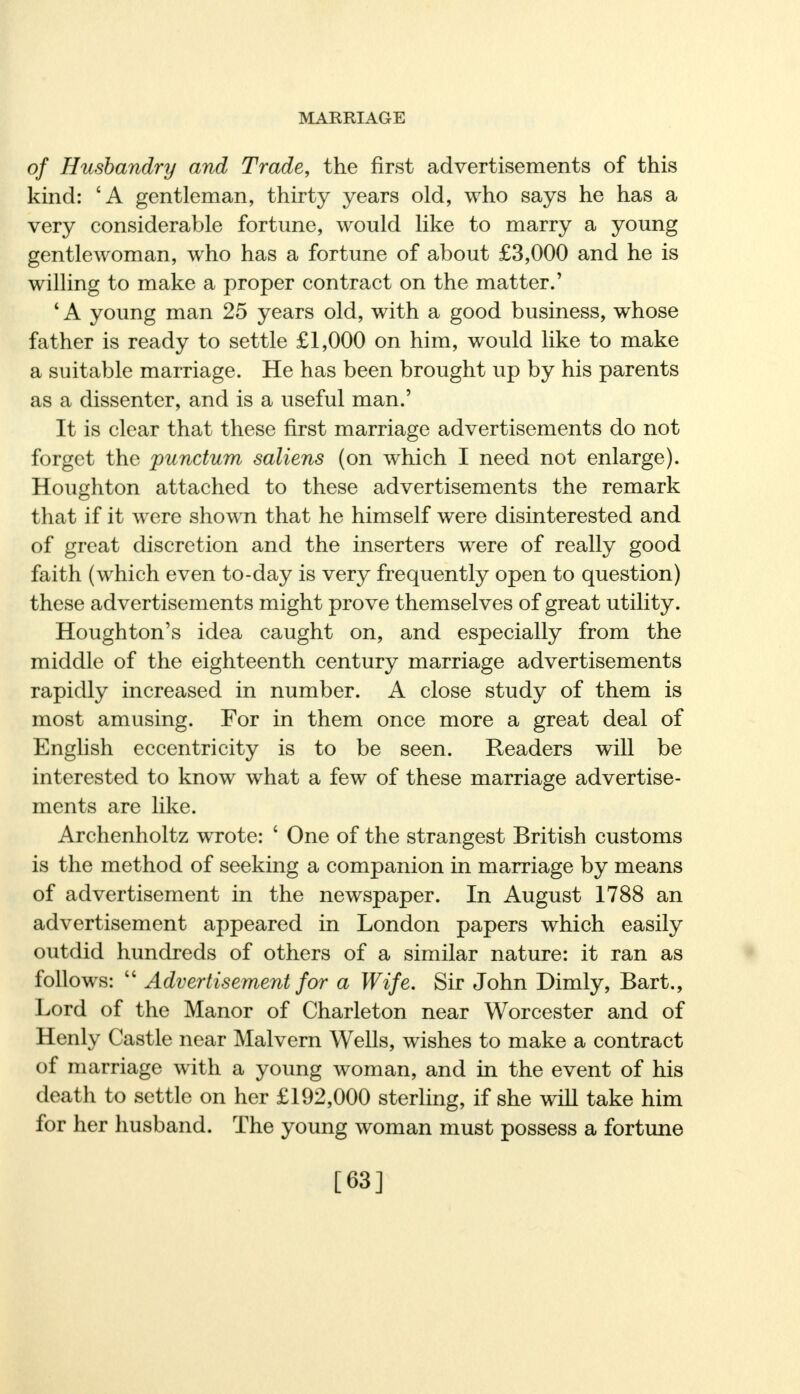 of Husbandry and Trade, the first advertisements of this kind: 'A gentleman, thirty years old, who says he has a very considerable fortune, would like to marry a young gentlewoman, who has a fortune of about £3,000 and he is willing to make a proper contract on the matter.' ' A young man 25 years old, with a good business, whose father is ready to settle £1,000 on him, would like to make a suitable marriage. He has been brought up by his parents as a dissenter, and is a useful man.' It is clear that these first marriage advertisements do not forget the punctum saliens (on which I need not enlarge). Houghton attached to these advertisements the remark that if it were shown that he himself were disinterested and of great discretion and the inserters were of really good faith (which even to-day is very frequently open to question) these advertisements might prove themselves of great utility. Houghton's idea caught on, and especially from the middle of the eighteenth century marriage advertisements rapidly increased in number. A close study of them is most amusing. For in them once more a great deal of English eccentricity is to be seen. Readers will be interested to know what a few of these marriage advertise- ments are like. Archenholtz wrote: 6 One of the strangest British customs is the method of seeking a companion in marriage by means of advertisement in the newspaper. In August 1788 an advertisement appeared in London papers which easily outdid hundreds of others of a similar nature: it ran as follows:  Advertisement for a Wife. Sir John Dimly, Bart., Lord of the Manor of Charleton near Worcester and of Henly Castle near Malvern Wells, wishes to make a contract of marriage with a young woman, and in the event of his death to settle on her £192,000 sterling, if she will take him for her husband. The young woman must possess a fortune [63]