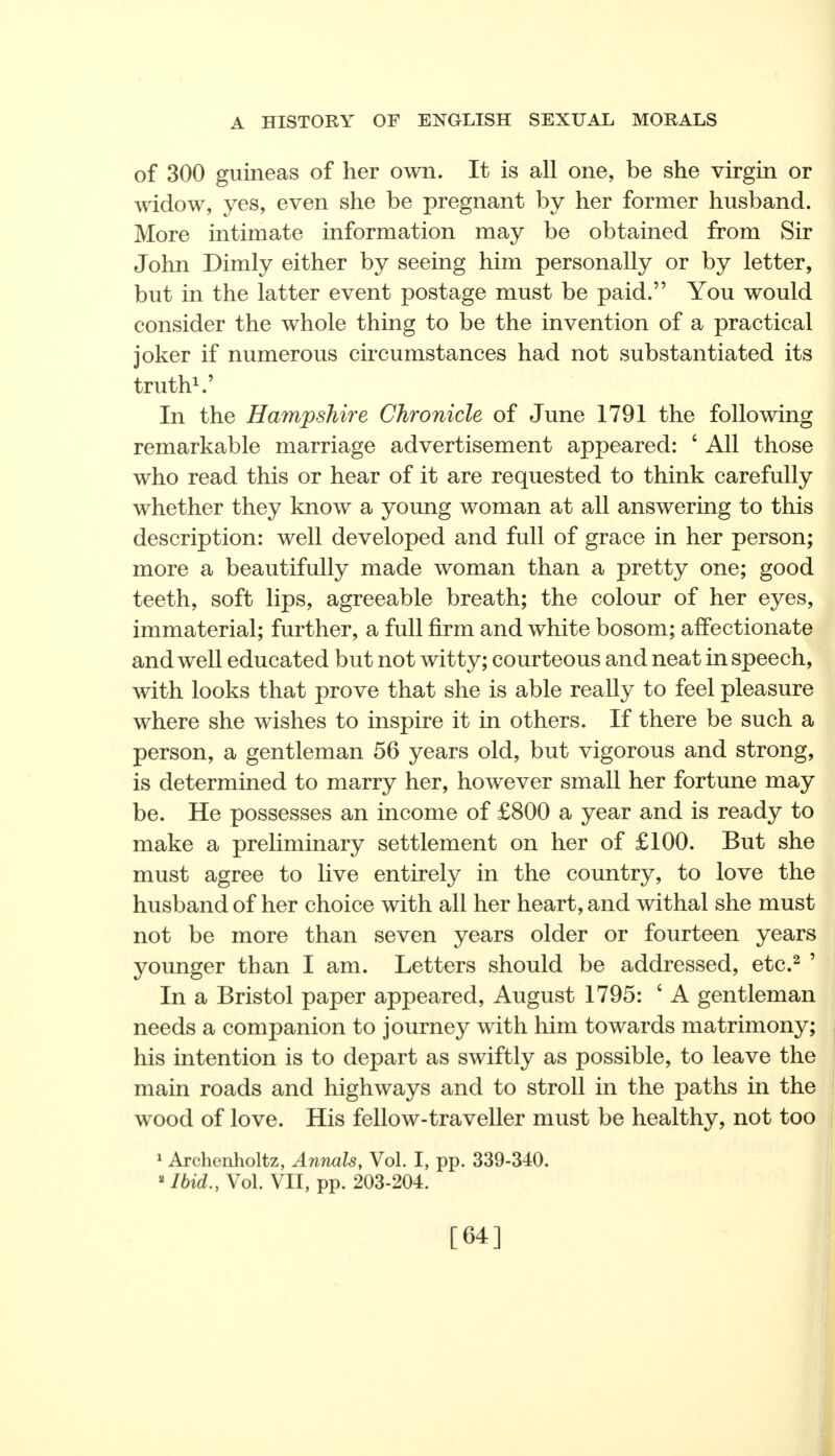 of 300 guineas of her own. It is all one, be she virgin or widow, yes, even she be pregnant by her former husband. More intimate information may be obtained from Sir John Dimly either by seeing him personally or by letter, but in the latter event postage must be paid. You would consider the whole thing to be the invention of a practical joker if numerous circumstances had not substantiated its truth1.' In the Hampshire Chronicle of June 1791 the following remarkable marriage advertisement appeared: ' All those who read this or hear of it are requested to think carefully whether they know a young woman at all answering to this description: well developed and full of grace in her person; more a beautifully made woman than a pretty one; good teeth, soft lips, agreeable breath; the colour of her eyes, immaterial; further, a full firm and white bosom; affectionate and well educated but not witty; courteous and neat in speech, with looks that prove that she is able really to feel pleasure where she wishes to inspire it in others. If there be such a person, a gentleman 56 years old, but vigorous and strong, is determined to marry her, however small her fortune may be. He possesses an income of £800 a year and is ready to make a preliminary settlement on her of £100. But she must agree to live entirely in the country, to love the husband of her choice with all her heart, and withal she must not be more than seven years older or fourteen years younger than I am. Letters should be addressed, etc.2 ' In a Bristol paper appeared, August 1795: ' A gentleman needs a companion to journey with him towards matrimony; his intention is to depart as swiftly as possible, to leave the main roads and highways and to stroll in the paths in the wood of love. His fellow-traveller must be healthy, not too 1 Archenholtz, Annals, Vol. I, pp. 339-340. ■ Ibid., Vol. VII, pp. 203-204. [64]