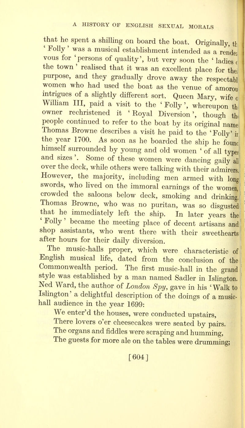that he spent a shilling on board the boat. Originally, ft ' Folly ' was a musical establishment intended as a render vous for 'persons of quality', but very soon the ' ladies c the town ' realised that it was an excellent place for the] purpose, and they gradually drove away the respectabl women who had used the boat as the venue of amorou intrigues of a slightly different sort. Queen Mary, wife o William III, paid a visit to the ' Follywhereupon th owner rechristened it ' Royal Diversion', though th people continued to refer to the boat by its original name Thomas Browne describes a visit he paid to the 'Folly' ir the year 1700. As soon as he boarded the ship he founc himself surrounded by young and old women ' of all type^ and sizes '. Some of these women were dancing gaily al] over the deck, while others were talking with their admirers. However, the majority, including men armed with long swords, who lived on the immoral earnings of the women, crowded the saloons below deck, smoking and drinking. Thomas Browne, who was no puritan, was so disgusted that he immediately left the ship. In later years the ' Folly' became the meeting place of decent artisans and shop assistants, who went there with their sweethearts after hours for their daily diversion. The music-halls proper, which were characteristic of English musical life, dated from the conclusion of the Commonwealth period. The first music-hall in the grand style was established by a man named Sadler in Islington. Ned Ward, the author of London Spy, gave in his ' Walk to Islington' a delightful description of the doings of a music- hall audience in the year 1699: We enter'd the houses, were conducted upstairs, There lovers o'er cheesecakes were seated by pairs. The organs and fiddles were scraping and humming, The guests for more ale on the tables were drumming; [604]
