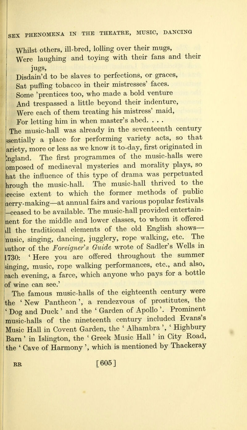 Whilst others, ill-bred, lolling over their mugs, Were laughing and toying with their fans and their I jugs, Disdain'd to be slaves to perfections, or graces, Sat puffing tobacco in their mistresses' faces. Some 'prentices too, who made a bold venture And trespassed a little beyond their indenture, Were each of them treating his mistress' maid, For letting him in when master's abed. ... The music-hall was already in the seventeenth century ssentially a place for performing variety acts, so that ariety, more or less as we know it to-day, first originated in Ingland. The first programmes of the music-halls were omposed of mediaeval mysteries and morality plays, so hat the influence of this type of drama was perpetuated trough the music-hall. The music-hall thrived to the Irecise extent to which the former methods of public Lerry-making—at annual fairs and various popular festivals ; [-ceased to be available. The music-hall provided entertain- ment for the middle and lower classes, to whom it offered til the traditional elements of the old English shows— nusic, singing, dancing, jugglery, rope walking,^ etc. The Author of the Foreigner's Guide wrote of Sadler's Wells in L730: ' Here you are offered throughout the summer singing, music, rope walking performances, etc., and also, each evening, a farce, which anyone who pays for a bottle of wine can see.' The famous music-halls of the eighteenth century were the 'New Pantheon', a rendezvous of prostitutes, the ' Dog and Duck ' and the ' Garden of Apollo '. Prominent music-halls of the nineteenth century included Evans's Music Hall in Covent Garden, the ' Alhambra', 6 Highbury Barn' in Islington, the c Greek Music Hall' in City Road, the ' Cave of Harmony ', which is mentioned by Thackeray BiR [605]