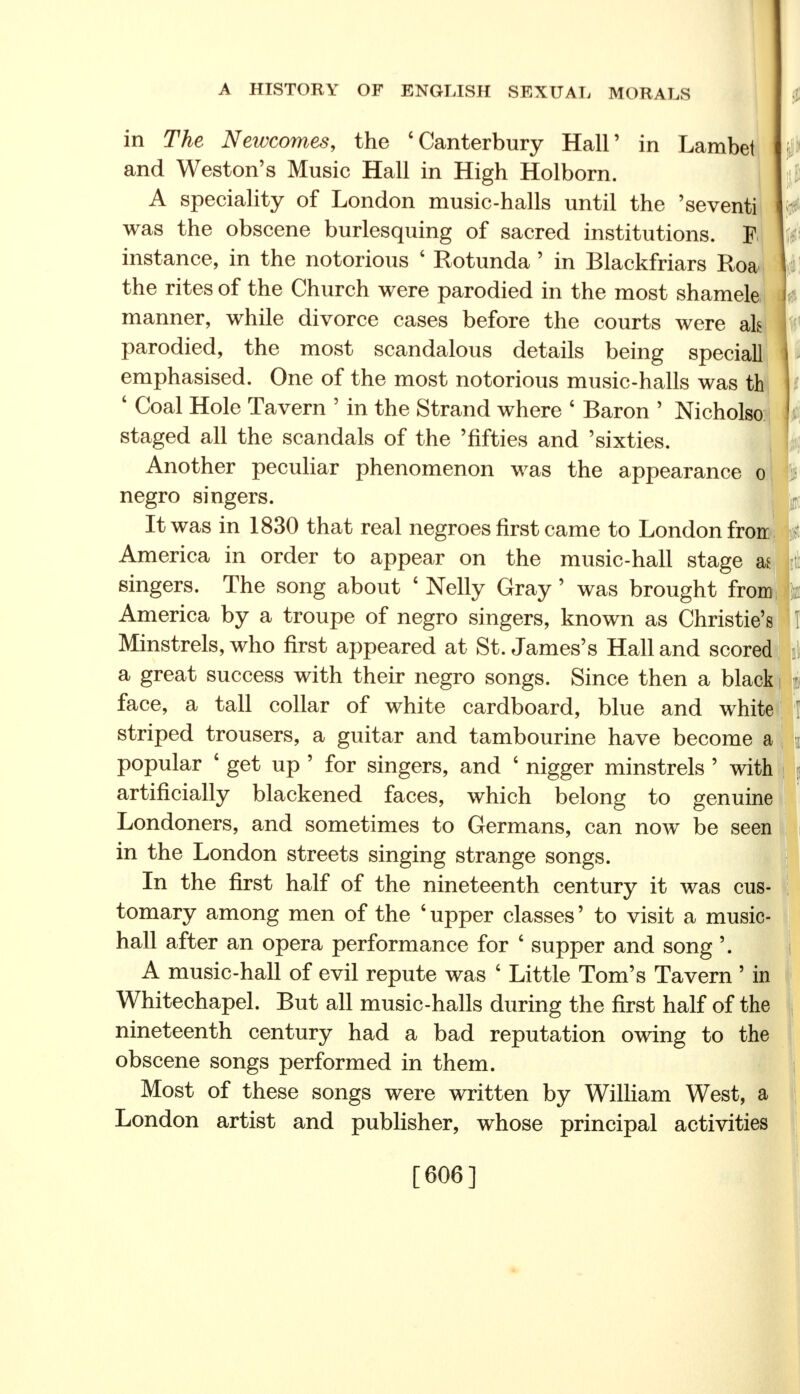 in The Newcomes, the 'Canterbury Hall' in Lambei and Weston's Music Hall in High Holborn. A speciality of London music-halls until the 'seventi was the obscene burlesquing of sacred institutions. |j instance, in the notorious ' Rotunda' in Blackfriars Roa the rites of the Church were parodied in the most shamele manner, while divorce cases before the courts were als parodied, the most scandalous details being speciall emphasised. One of the most notorious music-halls was th ' Coal Hole Tavern ' in the Strand where ' Baron ' Nicholso staged all the scandals of the 'fifties and 'sixties. Another peculiar phenomenon was the appearance o negro singers. It was in 1830 that real negroes first came to London froir America in order to appear on the music-hall stage a* singers. The song about ' Nelly Gray' was brought from America by a troupe of negro singers, known as Christie's! I Minstrels, who first appeared at St. James's Hall and scored a great success with their negro songs. Since then a black < face, a tall collar of white cardboard, blue and white 1 striped trousers, a guitar and tambourine have become a popular ' get up ' for singers, and ' nigger minstrels ' with artificially blackened faces, which belong to genuine Londoners, and sometimes to Germans, can now be seen in the London streets singing strange songs. In the first half of the nineteenth century it was cus tomary among men of the 'upper classes' to visit a music hall after an opera performance for ' supper and song'. A music-hall of evil repute was ' Little Tom's Tavern ' in Whitechapel. But all music-halls during the first half of the nineteenth century had a bad reputation owing to the obscene songs performed in them. Most of these songs were written by William West, a London artist and publisher, whose principal activities [606]