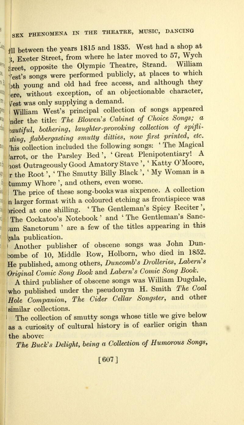 is. ^ pod SEX PHENOMENA IN THE THEATRE, MUSIC, DANCING ill between the years 1815 and 1835. West had a shop at I Exeter Street, from where he later moved to 57, Wych ;reet, opposite the Olympic Theatre, Strand. William best's songs were performed publicly, at places to which bth young and old had free access, and although they ere, without exception, of an objectionable character, /est was only supplying a demand. William West's principal collection of songs appeared nder the title: The Blowen's Cabinet of Choice Songs; a zautiful, bothering, laughter-provoking collection of spifli- king, flabbergasting smutty ditties, now first printed, etc. Mb collection included the following songs: ' The Magical larrot, or the Parsley Bed', 'Great Plenipotentiary! A lost Outrageously Good Amatory Stave ', ' Katty O'Moore, r the Root', ' The Smutty Billy Black V My Woman is a lummy Whore ', and others, even worse. The price of these song-books was sixpence. A collection n larger format with a coloured etching as frontispiece was )riced at one shilling. ' The Gentleman's Spicy Reciter', The Cockatoo's Notebook' and ' The Gentleman's Sane- ium Sanctorum' are a few of the titles appearing in this j*ala publication. Another publisher of obscene songs was John Dun- combe of 10, Middle Row, Holborn, who died in 1852. He published, among others, Duncomtis Drolleries, Labern's Original Comic Song Book and Labern's Comic Song Book. A third publisher of obscene songs was William Dugdale, who published under the pseudonym H. Smith The Coal Hole Companion, The Cider Cellar Songster, and other similar collections. The collection of smutty songs whose title we give below as a curiosity of cultural history is of earlier origin than the above: The Buck's Delight, being a Collection of Humorous Songs, [607]