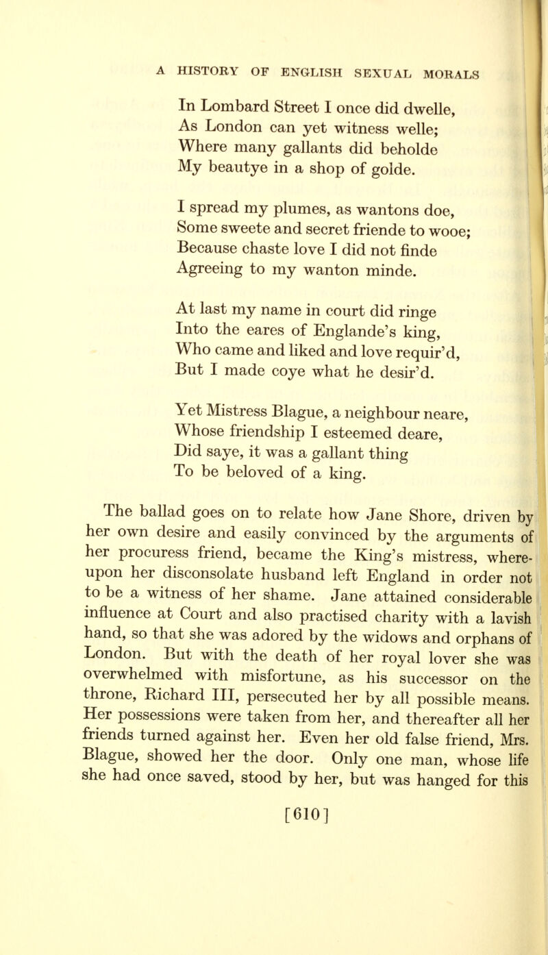 In Lombard Street I once did dwelle, As London can yet witness welle; Where many gallants did beholde My beautye in a shop of golde.  1 I spread my plumes, as wantons doe, | Some sweete and secret friende to wooe; j Because chaste love I did not finde Agreeing to my wanton minde. At last my name in court did ringe Into the eares of Englande's king, Who came and liked and love requir'd, But I made coye what he desir'd. Yet Mistress Blague, a neighbour neare, Whose friendship I esteemed deare, Did saye, it was a gallant thing To be beloved of a king. The ballad goes on to relate how Jane Shore, driven by her own desire and easily convinced by the arguments of her procuress friend, became the King's mistress, where- upon her disconsolate husband left England in order not to be a witness of her shame. Jane attained considerable influence at Court and also practised charity with a lavish hand, so that she was adored by the widows and orphans of London. But with the death of her royal lover she was overwhelmed with misfortune, as his successor on the throne, Richard III, persecuted her by all possible means. Her possessions were taken from her, and thereafter all her friends turned against her. Even her old false friend, Mrs. Blague, showed her the door. Only one man, whose life she had once saved, stood by her, but was hanged for this [610]