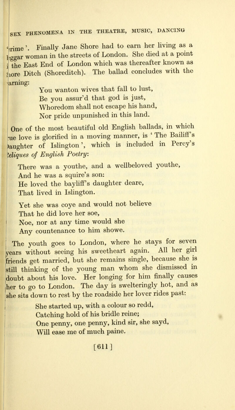 •rime'. Finally Jane Shore had to earn her living as a bggar woman in the streets of London. She died at a point the East End of London which was thereafter known as lore Ditch (Shoreditch). The ballad concludes with the arning: You wanton wives that fall to lust, Be you assur'd that god is just, Whoredom shall not escape his hand, Nor pride unpunished in this land. One of the most beautiful old English ballads, in which *ue love is glorified in a moving manner, is ' The Bailiff's )aughter of Islington', which is included in Percy's leliques of English Poetry: There was a youthe, and a wellbeloved youthe, ! And he was a squire's son: He loved the bayliff's daughter deare, That lived in Islington. Yet she was coye and would not believe That he did love her soe, Noe, nor at any time would she Any countenance to him showe. The youth goes to London, where he stays for seven years without seeing his sweetheart again. All her girl friends get married, but she remains single, because she is still thinking of the young man whom she dismissed in doubt about his love. Her longing for him finally causes her to go to London. The day is swelteringly hot, and as she sits down to rest by the roadside her lover rides past: She started up, with a colour so redd, Catching hold of his bridle reine; One penny, one penny, kind sir, she sayd, Will ease me of much paine. [611]