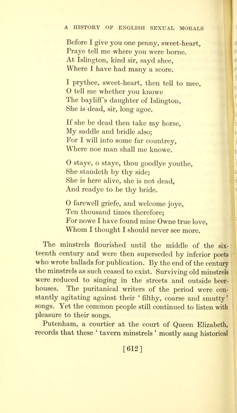 Before I give you one penny, sweet-heart, Praye tell me where you were borne. At Islington, kind sir, sayd shee, Where I have had many a score. I prythee, sweet-heart, then tell to mee, 0 tell me whether you knowe The baylifPs daughter of Islington, She is dead, sir, long agoe. If she be dead then take my horse, My saddle and bridle also; For I will into some far countrey, Where noe man shall me knowe. 0 staye, o staye, thou goodlye youthe, She standeth by thy side; She is here alive, she is not dead, And readye to be thy bride. 0 farewell griefe, and welcome joye, Ten thousand times therefore; For nowe I have found mine Owne true love, Whom I thought I should never see more. The minstrels nourished until the middle of the six- teenth century and were then superseded by inferior poets who wrote ballads for publication. By the end of the century the minstrels as such ceased to exist. Surviving old minstrels were reduced to singing in the streets and outside beer- houses. The puritanical writers of the period were con- stantly agitating against their ' filthy, coarse and smutty' songs. Yet the common people still continued to listen with pleasure to their songs. Putenham, a courtier at the court of Queen Elizabeth, records that these ' tavern minstrels ' mostly sang historical [612]