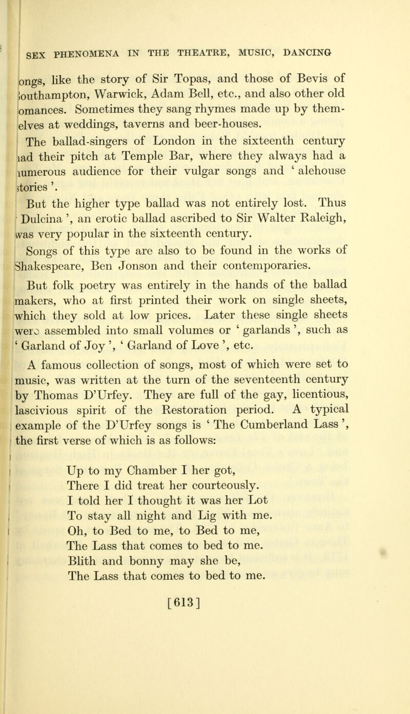ongs, like the story of Sir Topas, and those of Bevis of Southampton, Warwick, Adam Bell, etc., and also other old omances. Sometimes they sang rhymes made up by them- elves at weddings, taverns and beer-houses. The ballad-singers of London in the sixteenth century lad their pitch at Temple Bar, where they always had a mmerous audience for their vulgar songs and ' alehouse Tories \ But the higher type ballad was not entirely lost. Thus Dulcina ', an erotic ballad ascribed to Sir Walter Raleigh, was very popular in the sixteenth century. Songs of this type are also to be found in the works of Shakespeare, Ben Jonson and their contemporaries. But folk poetry was entirely in the hands of the ballad makers, who at first printed their work on single sheets, which they sold at low prices. Later these single sheets wero assembled into small volumes or ' garlandssuch as ' Garland of Joy ', 4 Garland of Love etc. A famous collection of songs, most of which were set to music, was written at the turn of the seventeenth century by Thomas D'Urfey. They are full of the gay, licentious, lascivious spirit of the Restoration period. A typical example of the D'Urfey songs is 4 The Cumberland Lass the first verse of which is as follows: Up to my Chamber I her got, There I did treat her courteously. I told her I thought it was her Lot To stay all night and Lig with me. Oh, to Bed to me, to Bed to me, The Lass that comes to bed to me. Blith and bonny may she be, The Lass that comes to bed to me. [613]