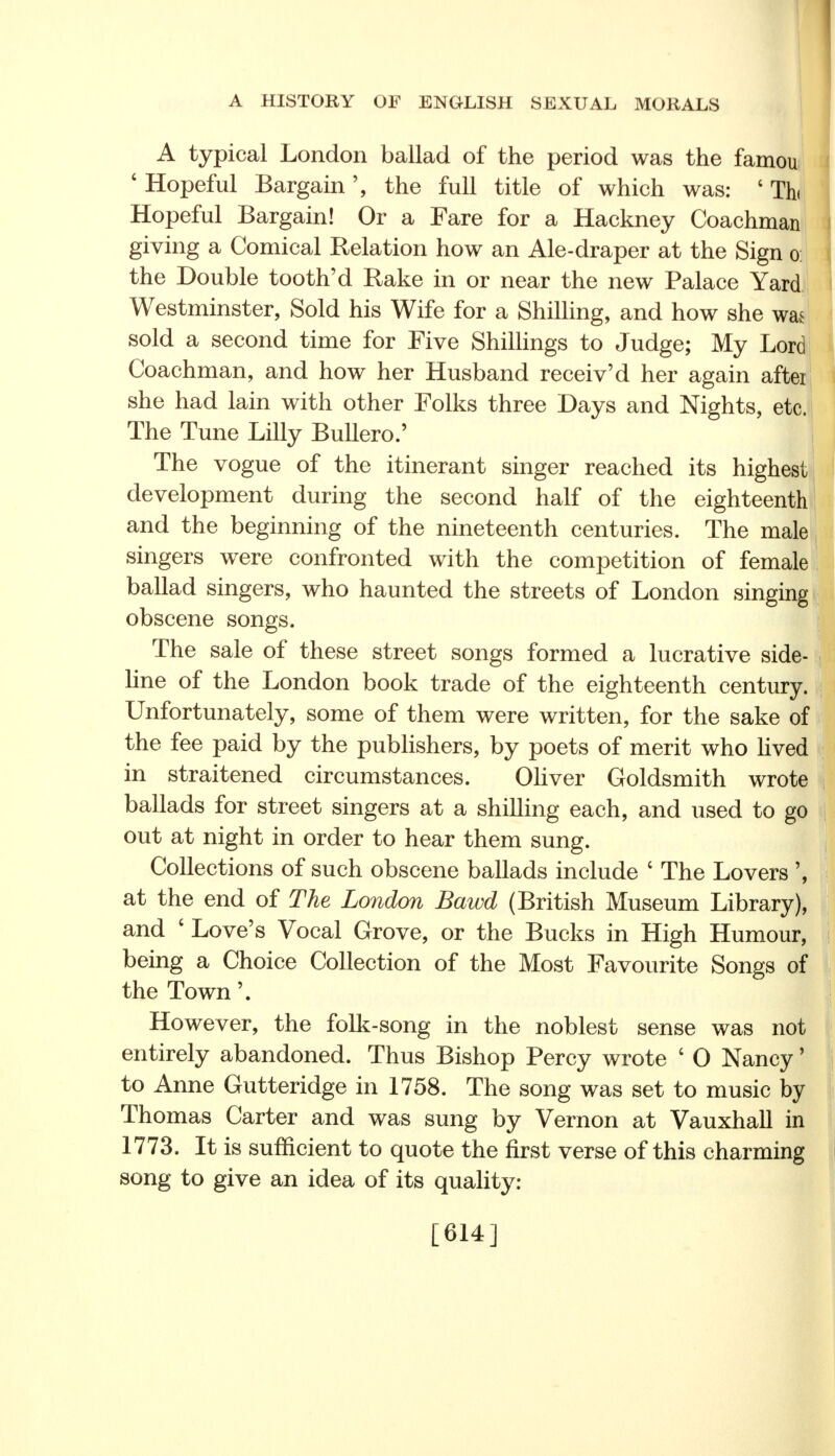 A typical London ballad of the period was the famou ' Hopeful Bargain', the full title of which was: ' Thi Hopeful Bargain! Or a Fare for a Hackney Coachman giving a Comical Relation how an Ale-draper at the Sign o the Double tooth'd Rake in or near the new Palace Yard Westminster, Sold his Wife for a Shilling, and how she was sold a second time for Five Shillings to Judge; My Lord Coachman, and how her Husband receiv'd her again aftei she had lain with other Folks three Days and Nights, etc. The Tune Lilly Bullero.' The vogue of the itinerant singer reached its highest development during the second half of the eighteenth and the beginning of the nineteenth centuries. The male singers were confronted with the competition of female ballad singers, who haunted the streets of London singing obscene songs. The sale of these street songs formed a lucrative side- line of the London book trade of the eighteenth century. Unfortunately, some of them were written, for the sake of the fee paid by the publishers, by poets of merit who lived in straitened circumstances. Oliver Goldsmith wrote ballads for street singers at a shilling each, and used to go out at night in order to hear them sung. Collections of such obscene ballads include c The Lovers ', at the end of The London Bawd (British Museum Library), and ' Love's Vocal Grove, or the Bucks in High Humour, being a Choice Collection of the Most Favourite Songs of the Town'. However, the folk-song in the noblest sense was not entirely abandoned. Thus Bishop Percy wrote ' 0 Nancy' to Anne Gutteridge in 1758. The song was set to music by Thomas Carter and was sung by Vernon at Vauxhall in 1773. It is sufficient to quote the first verse of this charming song to give an idea of its quality: [614]