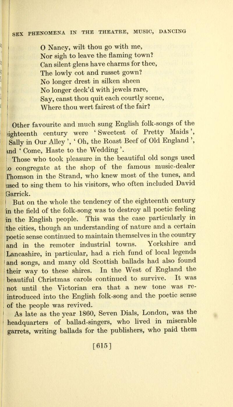 O Nancy, wilt thou go with me, Nor sigh to leave the flaming town? Can silent glens have charms for thee, The lowly cot and russet gown? No longer drest in silken sheen No longer deck'd with jewels rare, Say, canst thou quit each courtly scene, Where thou wert fairest of the fair? Other favourite and much sung English folk-songs of the ighteenth century were 6 Sweetest of Pretty Maids', Sally in Our Alley ' Oh, the Roast Beef of Old England \ ,nd ' Come, Haste to the Wedding\ Those who took pleasure in the beautiful old songs used jo congregate at the shop of the famous music-dealer Thomson in the Strand, who knew most of the tunes, and used to sing them to his visitors, who often included David Garrick. But on the whole the tendency of the eighteenth century in the field of the folk-song was to destroy all poetic feeling in the English people. This was the case particularly in the cities, though an understanding of nature and a certain poetic sense continued to maintain themselves in the country and in the remoter industrial towns. Yorkshire and Lancashire, in particular, had a rich fund of local legends and songs, and many old Scottish ballads had also found their way to these shires. In the West of England the beautiful Christmas carols continued to survive. It was not until the Victorian era that a new tone was re- introduced into the English folk-song and the poetic sense of the people was revived. As late as the year 1860, Seven Dials, London, was the headquarters of ballad-singers, who lived in miserable garrets, writing ballads for the publishers, who paid them [615]