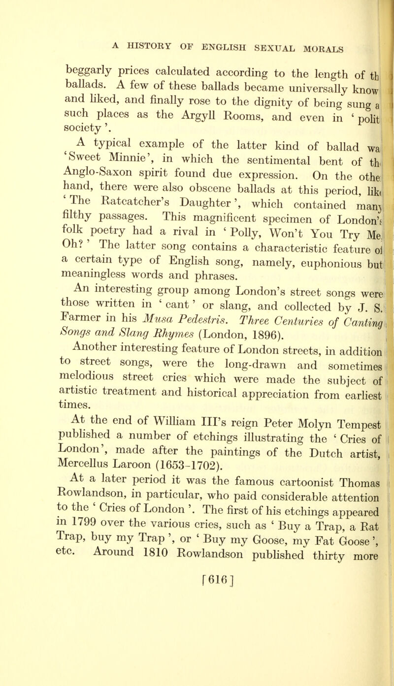 beggarly prices calculated according to the length of th ballads. A few of these ballads became universally know and liked, and finally rose to the dignity of being sung a such places as the Argyll Rooms, and even in ' polit society'. A typical example of the latter kind of ballad wa 'Sweet Minnie', in which the sentimental bent of tb Anglo-Saxon spirit found due expression. On the othe hand, there were also obscene ballads at this period, lib 'The Ratcatcher's Daughter', which contained man3 filthy passages. This magnificent specimen of London's folk poetry had a rival in ' Polly, Won't You Try Me Oh? ' The latter song contains a characteristic feature oi a certain type of English song, namely, euphonious but meaningless words and phrases. An interesting group among London's street songs were those written in ' cant' or slang, and collected by J. S. Farmer in his Musa Pedestris. Three Centuries of Canting Songs and Slang Rhymes (London, 1896). Another interesting feature of London streets, in addition to street songs, were the long-drawn and sometimes melodious street cries which were made the subject of artistic treatment and historical appreciation from earliest times. At the end of William Ill's reign Peter Molyn Tempest published a number of etchings illustrating the ' Cries of London', made after the paintings of the Dutch artist, Mercellus Laroon (1653-1702). At a later period it was the famous cartoonist Thomas Rowlandson, in particular, who paid considerable attention to the ' Cries of London '. The first of his etchings appeared m 1799 over the various cries, such as c Buy a Trap, a Rat Trap, buy my Trap ', or ' Buy my Goose, my Fat Goose', etc. Around 1810 Rowlandson published thirty more [616]