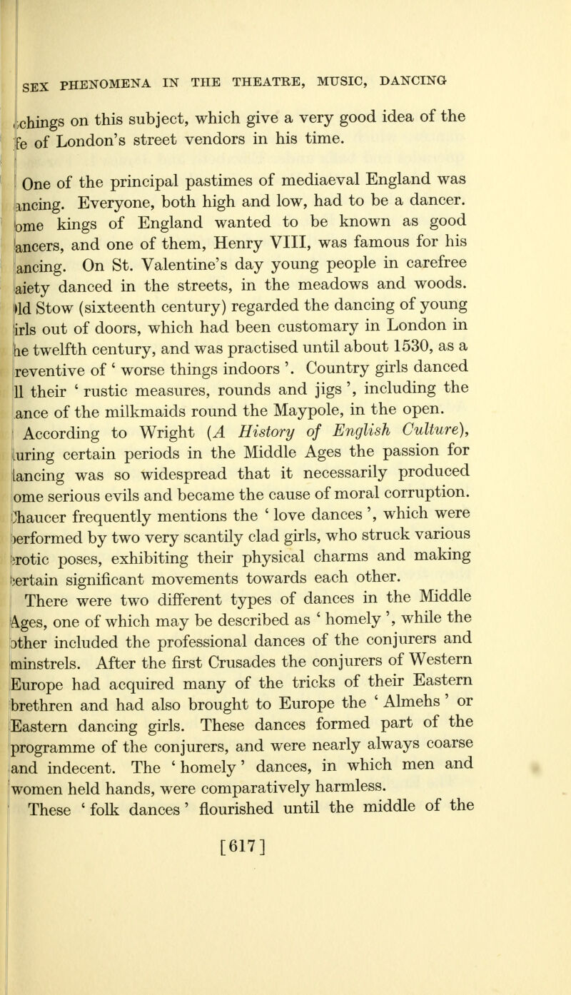 chings on this subject, which give a very good idea of the ■e of London's street vendors in his time. One of the principal pastimes of mediaeval England was anting. Everyone, both high and low, had to be a dancer, ome kings of England wanted to be known as good ancers, and one of them, Henry VIII, was famous for his anting. On St. Valentine's day young people in carefree aiety danced in the streets, in the meadows and woods, lid Stow (sixteenth century) regarded the dancing of young iris out of doors, which had been customary in London in tie twelfth century, and was practised until about 1530, as a reventive of ' worse things indoors '. Country girls danced fa their ' rustic measures, rounds and jigs ', including the ance of the milkmaids round the Maypole, in the open, j According to Wright (A History of English Culture), luring certain periods in the Middle Ages the passion for Lancing was so widespread that it necessarily produced [ome serious evils and became the cause of moral corruption. Chaucer frequently mentions the ' love dances ', which were )erformed by two very scantily clad girls, who struck various orotic poses, exhibiting their physical charms and making bertain significant movements towards each other. There were two different types of dances in the Middle Ages, one of which may be described as ' homely ', while the ither included the professional dances of the conjurers and minstrels. After the first Crusades the conjurers of Western Europe had acquired many of the tricks of their Eastern brethren and had also brought to Europe the ' Almehs' or Eastern dancing girls. These dances formed part of the programme of the conjurers, and were nearly always coarse and indecent. The 'homely' dances, in which men and women held hands, were comparatively harmless. These ' folk dances' nourished until the middle of the [617]