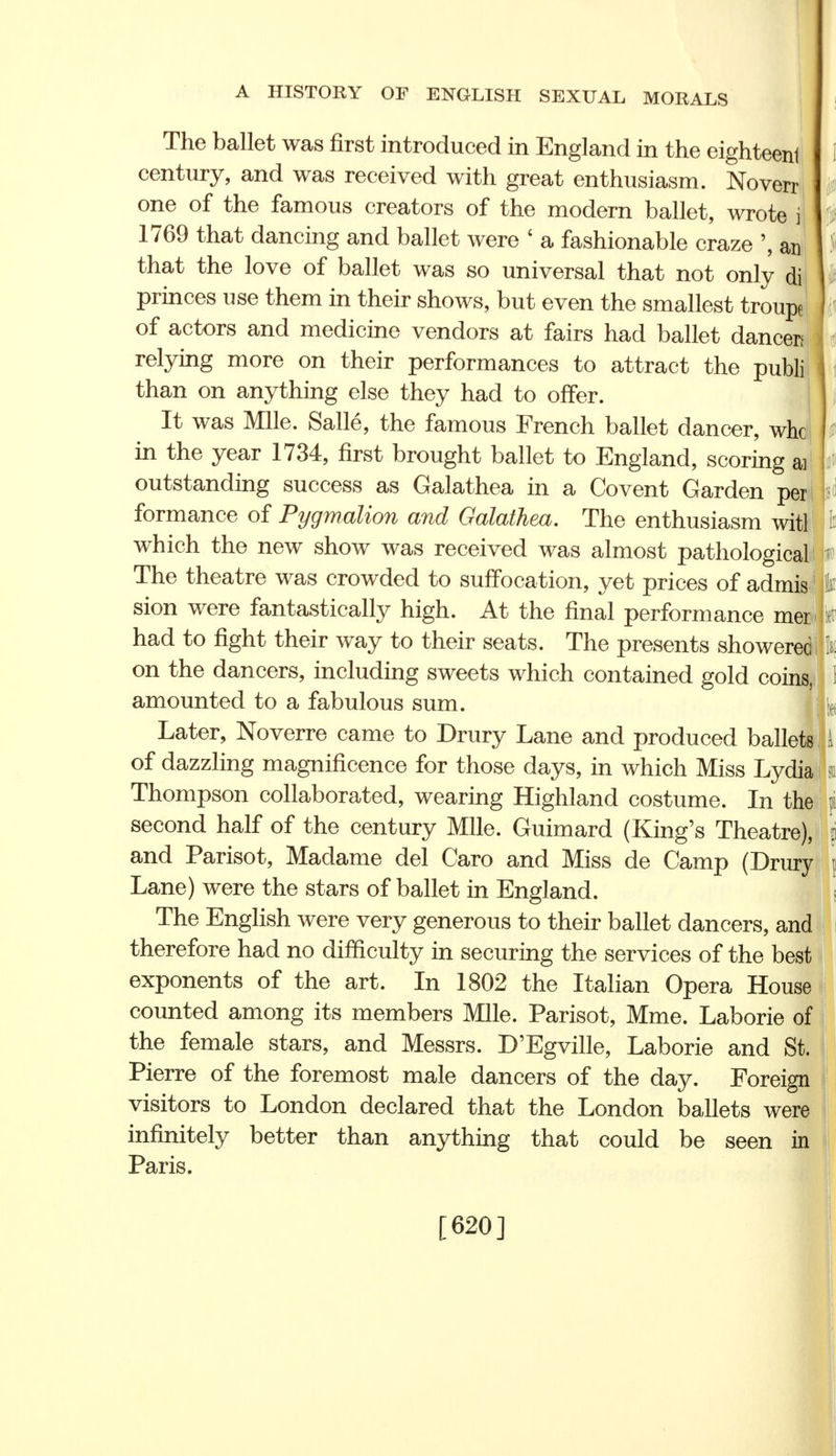 rr i I i The ballet was first introduced in England in the eighteenl century, and was received with great enthusiasm. Nover one of the famous creators of the modern ballet, wrote 1769 that dancing and ballet were ' a fashionable craze ', an that the love of ballet was so universal that not only di princes use them in their shows, but even the smallest troupe of actors and medicine vendors at fairs had ballet dancers relying more on their performances to attract the publi than on anything else they had to offer. It was Mile. Salle, the famous French ballet dancer, whc in the year 1734, first brought ballet to England, scoring a] outstanding success as Galathea in a Covent Garden per formance of Pygmalion and Galathea. The enthusiasm witl which the new show was received was almost pathological The theatre was crowded to suffocation, yet prices of admis fc sion were fantastically high. At the final performance mer had to fight their way to their seats. The presents showerec on the dancers, including sweets which contained gold coinsi 1 amounted to a fabulous sum. Later, Noverre came to Drury Lane and produced ballets A of dazzling magnificence for those days, in which Miss Lydia Thompson collaborated, wearing Highland costume. In the second half of the century Mile. Guimard (King's Theatre), and Parisot, Madame del Caro and Miss de Camp (Drury j Lane) were the stars of ballet in England. The English were very generous to their ballet dancers, and therefore had no difficulty in securing the services of the best exponents of the art. In 1802 the Italian Opera House counted among its members Mile. Parisot, Mme. Laborie of the female stars, and Messrs. D'Egville, Laborie and St. Pierre of the foremost male dancers of the day. Foreign visitors to London declared that the London ballets were infinitely better than anything that could be seen in Paris. [620] I P