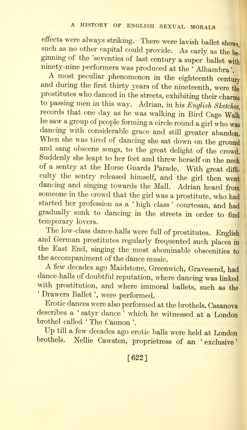 effects were always striking. There were lavish ballet shows such as no other capital could provide. As early as the be- ginning of the 'seventies of last century a super ballet with ninety-nine performers was produced at the 4 Alhambra \ A most peculiar phenomenon in the eighteenth century and during the first thirty years of the nineteenth, were the prostitutes who danced in the streets, exhibiting their charms to passing men in this way. Adrian, in his English Sketches, records that one day as he was walking in Bird Cage Walk he saw a group of people forming a circle round a girl who was dancing with considerable grace and still greater abandon. When she was tired of dancing she sat down on the ground and sang obscene songs, to the great delight of the crowd. Suddenly she leapt to her feet and threw herself on the neck of a sentry at the Horse Guards Parade. With great diffi- culty the sentry released himself, and the girl then went dancing and singing towards the Mall. Adrian heard from someone in the crowd that the girl was a prostitute, who had started her profession as a ' high class ' courtesan, and had gradually sunk to dancing in the streets in order to find temporary lovers. The low-class dance-halls were full of prostitutes. English and German prostitutes regularly frequented such places in the East End, singing the most abominable obscenities to the accompaniment of the dance music. A few decades ago Maidstone, Greenwich, Gravesend, had dance-halls of doubtful reputation, where dancing was linked with prostitution, and where immoral ballets, such as the 6 Drawers Balletwere performed. Erotic dances were also performed at the brothels. Casanova describes a ' satyr dance 5 which he witnessed at a London brothel called ' The Cannon \ Up till a few decades ago erotic balls were held at London brothels. Nellie Cawsten, proprietress of an 'exclusive' [622]