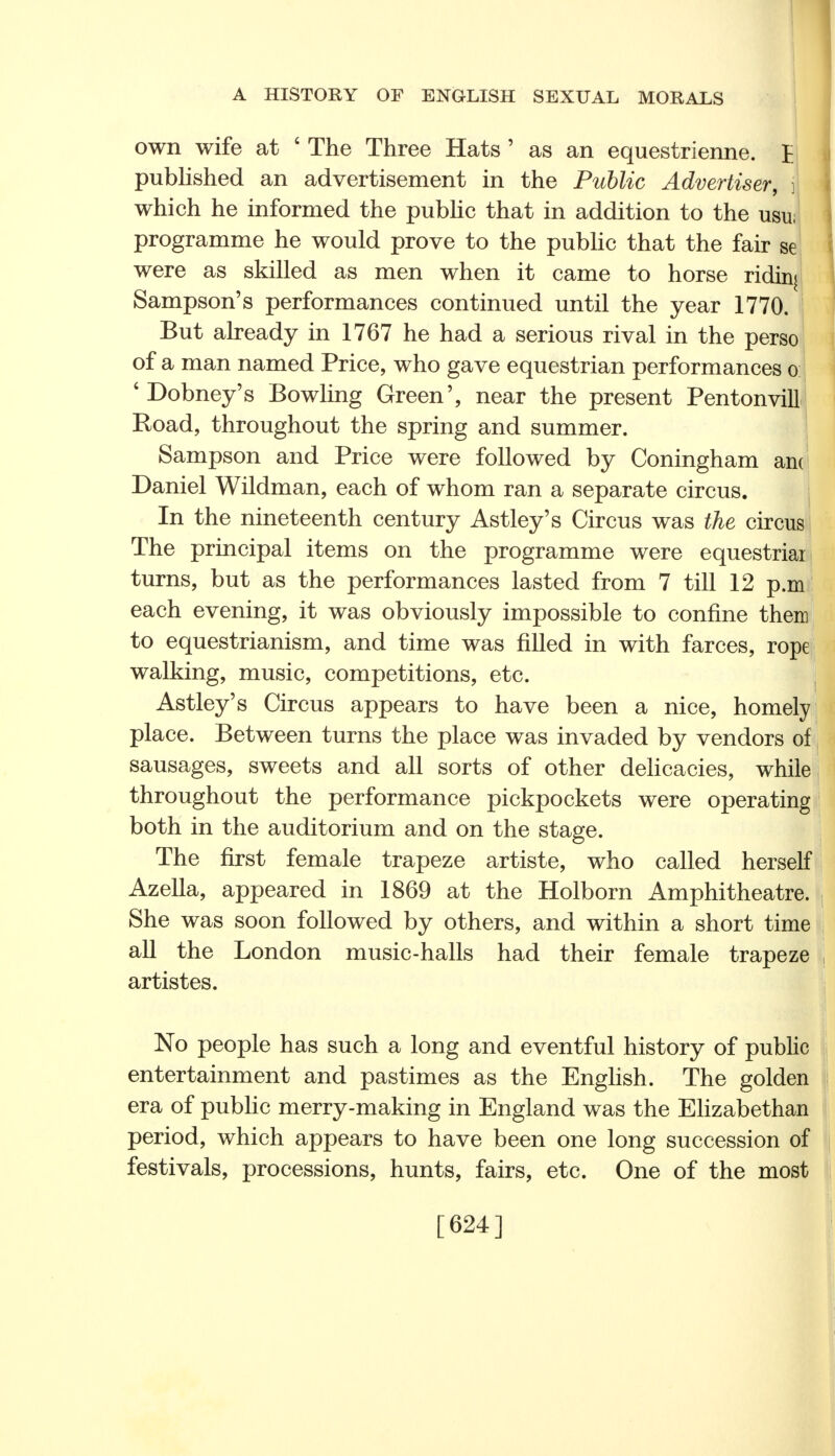 own wife at ' The Three Hats ' as an equestrienne. £ pubUshed an advertisement in the Public Advertiser, j which he informed the public that in addition to the usu; programme he would prove to the public that the fair se were as skilled as men when it came to horse ridinj Sampson's performances continued until the year 1770. But already in 1767 he had a serious rival in the perso of a man named Price, who gave equestrian performances o: ' Dobney's Bowling Green', near the present Pentonvill1 Road, throughout the spring and summer. Sampson and Price were followed by Coningham ain Daniel Wildman, each of whom ran a separate circus. In the nineteenth century Astley's Circus was the circus The principal items on the programme were equestriar turns, but as the performances lasted from 7 till 12 p.m each evening, it was obviously impossible to confine them to equestrianism, and time was filled in with farces, rope walking, music, competitions, etc. Astley's Circus appears to have been a nice, homely place. Between turns the place was invaded by vendors of sausages, sweets and all sorts of other delicacies, while throughout the performance pickpockets were operating both in the auditorium and on the stage. The first female trapeze artiste, who called herself Azella, appeared in 1869 at the Holborn Amphitheatre. She was soon followed by others, and within a short time all the London music-halls had their female trapeze artistes. No people has such a long and eventful history of public entertainment and pastimes as the English. The golden era of public merry-making in England was the Elizabethan period, which appears to have been one long succession of festivals, processions, hunts, fairs, etc. One of the most [624]