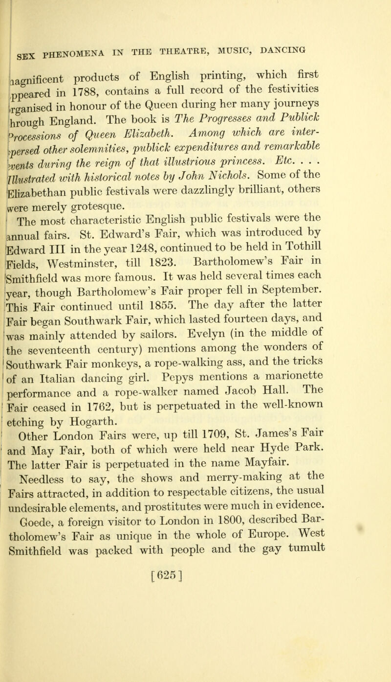 _ nificent products of English printing, which first Appeared in 1788, contains a full record of the festivities Organised in honour of the Queen during her many journeys hrough England. The book is The Progresses and Publich Processions of Queen Elizabeth. Among which are inter- spersed other solemnities, publich expenditures and remarkable ivents during the reign of that illustrious princess. Etc. . . . Illustrated with historical notes by John Nichols. Some of the Elizabethan public festivals were dazzlingly brilliant, others were merely grotesque. The most characteristic English public festivals were the annual fairs. St. Edward's Fair, which was introduced by Edward III in the year 1248, continued to be held in Tothill Fields, Westminster, till 1823. Bartholomew's Fair in Smithfield was more famous. It was held several times each year, though Bartholomew's Fair proper fell in September. This Fair continued until 1855. The day after the latter Fair began Southwark Fair, which lasted fourteen days, and was mainly attended by sailors. Evelyn (in the middle of the seventeenth century) mentions among the wonders of Southwark Fair monkeys, a rope-walking ass, and the tricks of an Italian dancing girl. Pepys mentions a marionette performance and a rope-walker named Jacob Hall. The Fair ceased in 1762, but is perpetuated in the well-known etching by Hogarth. Other London Fairs were, up till 1709, St. James's Fair and May Fair, both of which were held near Hyde Park. The latter Fair is perpetuated in the name Mayfair. Needless to say, the shows and merry-making at the Fairs attracted, in addition to respectable citizens, the usual undesirable elements, and prostitutes were much in evidence. Goede, a foreign visitor to London in 1800, described Bar- tholomew's Fair as unique in the whole of Europe. West Smithfield was packed with people and the gay tumult [625]