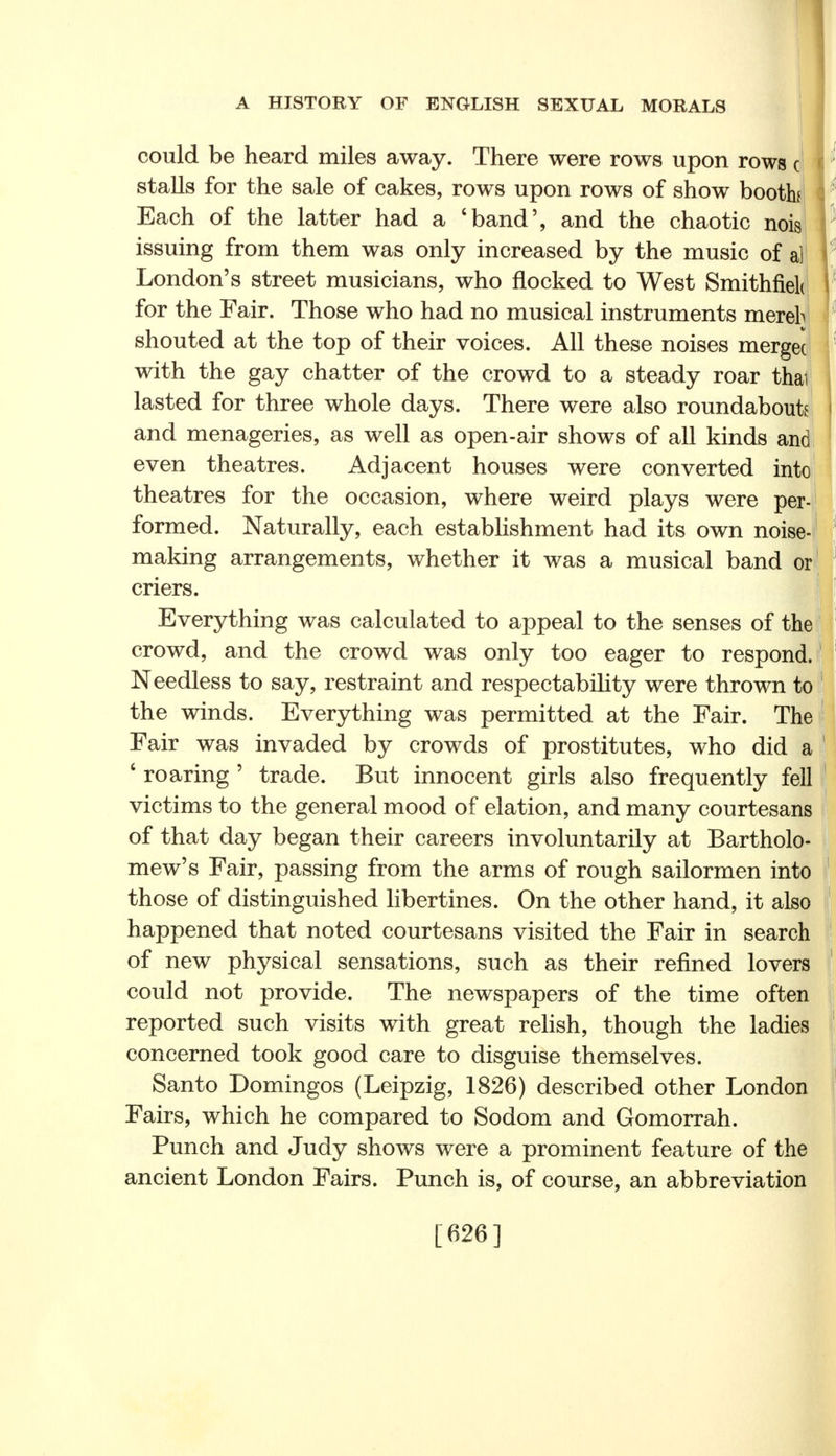 could be heard miles away. There were rows upon rows c stalls for the sale of cakes, rows upon rows of show booth Each of the latter had a 'band', and the chaotic nois issuing from them was only increased by the music of a] London's street musicians, who flocked to West Smithfielt for the Fair. Those who had no musical instruments mereh shouted at the top of their voices. All these noises merged with the gay chatter of the crowd to a steady roar thai lasted for three whole days. There were also roundabouts and menageries, as well as open-air shows of all kinds and even theatres. Adjacent houses were converted into theatres for the occasion, where weird plays were per- formed. Naturally, each establishment had its own noise- making arrangements, whether it was a musical band or criers. Everything was calculated to appeal to the senses of the crowd, and the crowd was only too eager to respond. Needless to say, restraint and respectability were thrown to the winds. Everything was permitted at the Fair. The Fair was invaded by crowds of prostitutes, who did a 6 roaring ' trade. But innocent girls also frequently fell victims to the general mood of elation, and many courtesans of that day began their careers involuntarily at Bartholo- mew's Fair, passing from the arms of rough sailormen into those of distinguished libertines. On the other hand, it also happened that noted courtesans visited the Fair in search of new physical sensations, such as their refined lovers could not provide. The newspapers of the time often reported such visits with great relish, though the ladies concerned took good care to disguise themselves. Santo Domingos (Leipzig, 1826) described other London Fairs, which he compared to Sodom and Gomorrah. Punch and Judy shows were a prominent feature of the ancient London Fairs. Punch is, of course, an abbreviation [626]