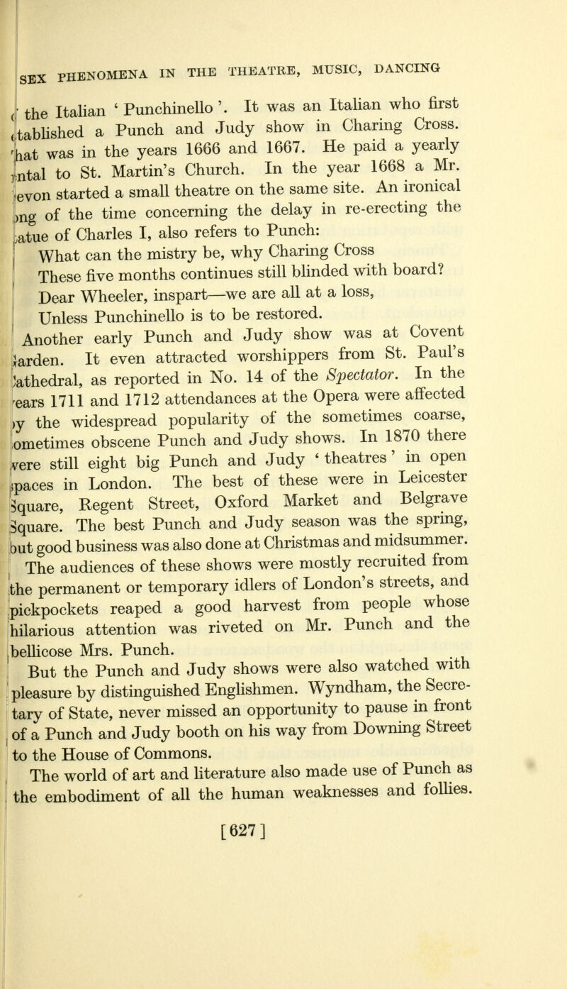 ' the Italian ' Punchinello It was an Italian who first ttablished a Punch and Judy show in Charing Cross, 'hat was in the years 1666 and 1667. He paid a yearly ntal to St. Martin's Church. In the year 1668 a Mr. 'evon started a small theatre on the same site. An ironical ;>ng of the time concerning the delay in re-erecting the ,atue of Charles I, also refers to Punch: What can the mistry be, why Charing Cross These five months continues still blinded with board? Dear Wheeler, inspart—we are all at a loss, Unless Punchinello is to be restored. Another early Punch and Judy show was at Covent larden. It even attracted worshippers from St. Paul's Cathedral, as reported in No. 14 of the Spectator. In the 'ears 1711 and 1712 attendances at the Opera were affected ,y the widespread popularity of the sometimes coarse, ometimes obscene Punch and Judy shows. In 1870 there vere still eight big Punch and Judy < theatres' in open paces in London. The best of these were in Leicester Square, Regent Street, Oxford Market and Belgrave Square. The best Punch and Judy season was the spring, but good business was also done at Christmas and midsummer. The audiences of these shows were mostly recruited from the permanent or temporary idlers of London's streets, and pickpockets reaped a good harvest from people whose hilarious attention was riveted on Mr. Punch and the bellicose Mrs. Punch. But the Punch and Judy shows were also watched with pleasure by distinguished Englishmen. Wyndham, the Secre- tary of State, never missed an opportunity to pause in front of a Punch and Judy booth on his way from Downing Street to the House of Commons. The world of art and literature also made use of Punch as the embodiment of all the human weaknesses and follies. [627]